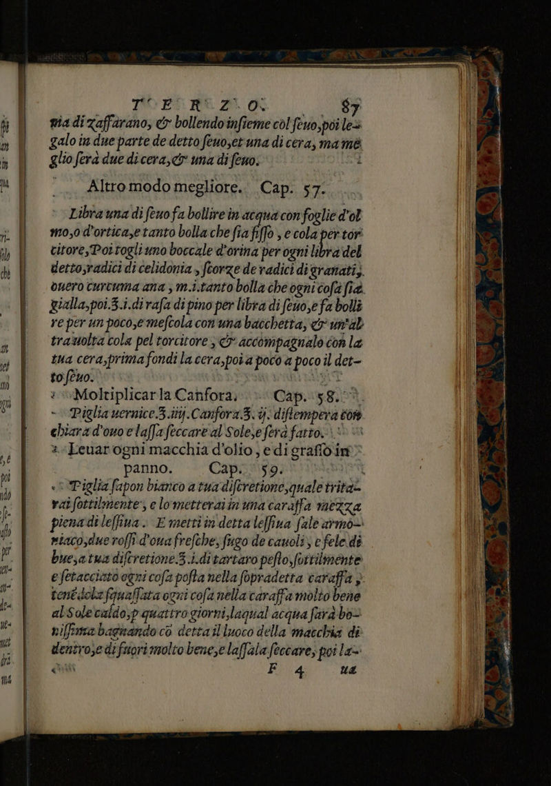 __B nia di zafferano, &amp; bollendoinfieme col feuo,poi le> galo in due parte de detto feuoset una di cera, ma mè glio ferà due dicera,c una di feno. Ì Altromodo megliore.. Cap. 57. Libra una di feuofa bollire in acqua confoglie d'ol mo,0d'orticayetanto bolla che fia ff s ecola per tori citorePoitogli uno boccale d’orina per ogni libra del detto,radici di celidonia , feorze de radici digranati,. ouero curtuma ana , m.i.tanto bolla che ogni cofa fia. gialla,poi.3.i.di rafa di pino per libra di feno,e fa bolli re per un poco,e mefcola conuna bacchetta, &amp; un'al trauolta cola pel torcitore 3 accompaznalo con la tua cera,primafondi la cera, posa poco a poco il det- to (tuo. | URIT - Piglia vernice.3.itj.Canfora.3.%. diftempera cor chiara d’ouoelaffafeccare al Solere fera fatto. 1 «è «Leuarogni macchia d'olio, e di srafidim panno. Cap... 59. ABS «3 Piglia fapon bianco atua diftretione, quale tritae vat fottilmente’, e lometteraiinuna caraffa mezza piena dile[fiva.. E metti in detta leffina fale armo— eiacosdue roffi.d'ouafrefche, fugo de cauoli) e fele dè buesatuadiftretione S.i.ditartaro pefto,fortilmente efetacciato ogni cofa pofta nella fopradetta varaffa , rent dola fanaffata ogni cofa nella caraffa molto bene alSolecaldo;p quattrogiorni laqual acqua farà bo= niffma bagnando co dettailluoco della macchia di dentrosedifuorimolto bene,e laffalafeccare; potla»