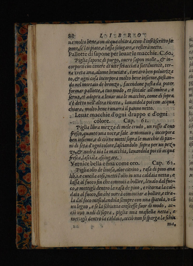 89 L&amp;IeBERXO% ] ua'molto benesconatgua chiara,ccon»l'infraferitto fa: pane,fe ti piacese Isla Gzarie refteranetto.. ©’ Pallotte difapone perleuarle macchie: C.60 Piglia (apone di purgo, ouero fapon molle... în- corpora con tenete di uite fetacciata fottilmente, ter- ra‘creta anasalume bruciata',tartaro ben polueriza to, ogni cofa incorpora molto bene infiemepeftan= do nel mortaio de bronzo. facendone pafta da, poter. formar-pallotte,a tuo modo , et fecale all'ombra; e feruaset adopra.alewar niale macchie, come di fopra. s'è detto nell'altraticetta, lauandola poi con acqua, chiaras molto. benerimarra il panno netto. i «i Lenarmacchie d'ogni drappo e d'ogni: ni di feta d'ognicolore,lafciandolo fopra per un pez+ zostrandra via la macchia, lanandola poîco acqua frefcaslafciala afciugare.. i Wernice bella efina.come oro. Cap. 62. laffa alfuoco fin che comuni a bollire, lenalo dalfuo= cosemettigli dentro la rafa de pino se ritorna lacala la dal foco mefcolandola fempre con una (patola,o ca may O à% a, da SI dI è