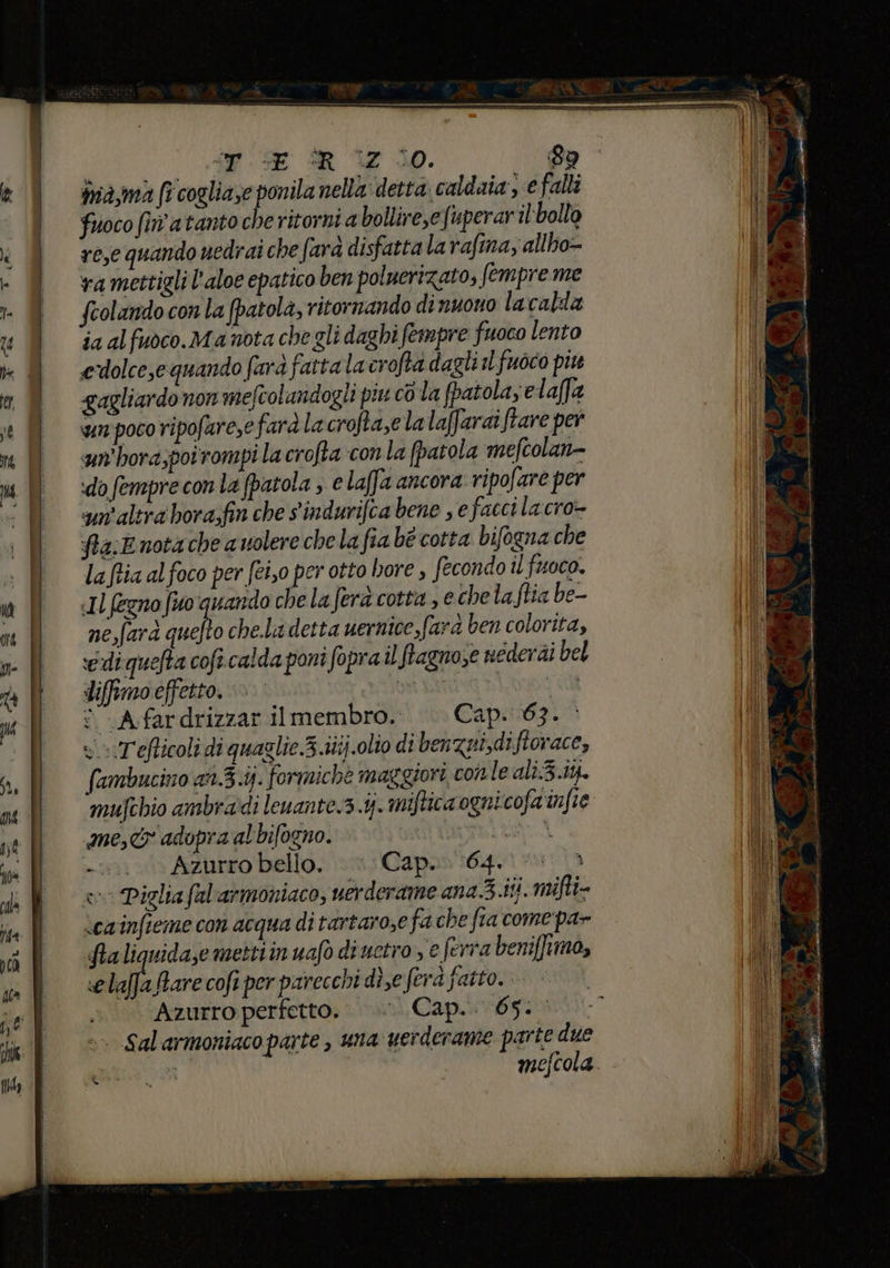 ma,ma fi cogliase ca nella: detta caldaia e falli fuoco (in atanto che ritorni a bollire,efuperaril ‘bollo re,e quando vedrai che farà disfatta la rafina, allho- vramettigli l’aloe epatico ben poluerizato; fempre me feolando con la (patola, ritornando di nuono lacalda ja al fuoco. Ma nota che gli daghi fempre fuoco lento edolce,e quando fara fattalacrofta dagli sl fuoco piu gagliardo non mefcolandogli piu co la fpatola; elaffa wunpoco ripofare,e farà la crofta,e la laffaraiftare per sun'hora;poirompi la crofta con la fpatola mefcolan= do fempre con la fpatola ; € laffa ancora ripofare per un'altra bora;fin che sindurifca bene , e facci la cro- fta;E nota che a volere chela fia bé cotta bifogna che la ftia al foco per fei,o per otto hore , fecondo il fuoco. «Il fegno fuo quando che la fera cotta , e chela ftia be- ne,fard quelto chela detta uernice farà ben colorita, vediquefta cofi calda poni fopra il fragno,e nederai bel difemoceffetto. » ORA va © Afardrizzar ilmembro.. — Cap. 63. vT'efticoli di quaglie.3.itij.olio di benzui,diftorace, (ambucino an.3.ij. formiche maggiori conle ali:3.i4. mujchio ambradi leuante.3.4- miftica ognicofa'infie me, adopra al bifogno. DIS LEA. +. Azurro bello. Cap. (64. i vo Piglia fal'armoniaco, uerderame ana.3.Hi. mifti- \cainfieme con acqua di tartarose fa che fia come pa» Saliguida,e mettiin uafo diuetro , e ferra beniffimo, «elaffaBare coft per parecchi di,eferà fatto... Azurro perfetto. Capi t) ». Sal armoniaco parte , una werderame parte due i mefcola. S