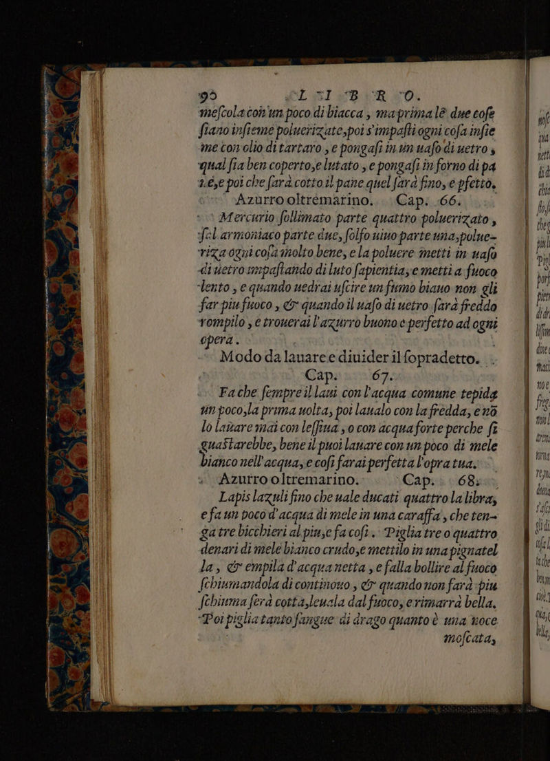 mefcolacon'un poco di biacca , maprima lè due cofe fianoinfieme poiuerizate,poi simpafti ogni cofa infie me tonolio ditartaro., e pongafi inunuafo dietro s qual fia ben copertose lutato se pongafi in forno di pa aé,e poi che fara cotto il pane quel fard fino, e pfetto, ‘»» «vAzurro oltrémarino... Cap; .66. ‘ Mercurio follimato parte quattro poluerizato, fel armoniaco parte due, folfo uino parte una;polue- riza ogni cosa molto bene, e la poluere inetti in uafo «diuetroumpaftando di luto fapientia;e metti a fuoco far piufuoco , &amp; quando il uafo di uctro fard freddo vompilo , e trouerai l'azurro buono e perfetto ad ogni opera . | Modo dalauare e diuiderilfopradetto. . Cap. 67. Fache fempre il laui con l'acqua comune tepida un poco,la prima uolta, poi laualo con la fredda, e n6 lo lavare mai con le(fiua so con acquaforte perche ft guaîtarebbe, bene il puoi lanare con un poco di mele bianco nell'acqua,ecofifaraiperfettal'opratua. Azurro oltremarino.. Cap. 6850. Lapis lazuli fino che uale ducati quattro la libra; efaun poco d'acqua di mele in una caraffa , che ten- gatre bicchieri al pinze facofi. Pigliatreo quattro denari di mele bianco crudo,e mettilo in una pignatel la, &amp;empilad'acquanetta e falla bollire al fuoco febiumandola di continono , dr quando non fard piu “Poi pigliatanto fangue di drago quanto è una troce ARR mofcata,