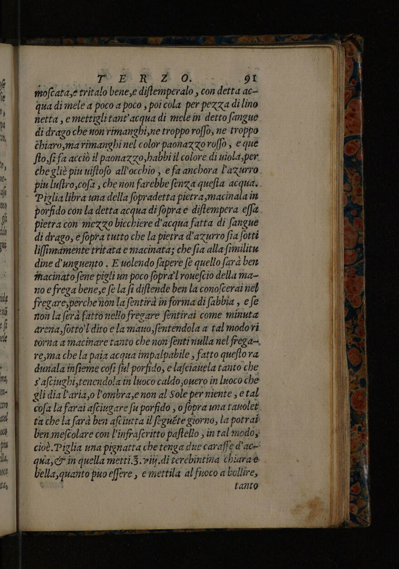 _ SL RARA A 40 A | mofcata,e tritalo bene,e diftemperalo , con detta ac- , qua di mele a poco a poco ; poi cola per pezza di lino Y | netta , e mettiglitant'acqua di mele in detto fangue )à @ di drago chenonrimanghi,ne troppo roffo; ne troppo | éhiaro,marimanghinelcolor paonazzoroffo; eque fofifa acciò il paonazzo,habbi il colore di miola,per ri chegliè piu uiftofo all'occhio; efa anchora l'azurro di piu luftroscofa sche non farebbe fenza quefta ep pi Piglia libra una della fopradetta pietra,macinata in ; | porfido con la detta acqua di foprae diftempera effa î | pietracon mezzo bicchiere d'acqua fatta di fangue Mi di drago, e fopra tutto che la pietra d'azurro fia fotti o | | liffmimentettitatae macinata; chefia alla fimilitu Il dined'unguento. E uolendofapere fe quello fard ben ll macinatofenepigliun poco fopra'lrouefcio della ma- . | noefregabene,efelafi diftende ben la conofcerai nel di fregare,perchenonla fentirà informa di (abbia , e fe 0 nonlaferàfattonello frecare fentirai come minuta Di arcna,fottoL dito e la mauo,fentendola a talmodori l | vorna amacinaretanto chenon fentinulla nel frega-. | reymachelapaia acquaîmpalpabile , fatto queto ra ‘. || duralamnfsemecofi fel porfido, elafciatiela tanto che di safciughi,tenendola in luoco caldo ouero in luoco che B glidial’ariazol'ombra,enonal Sole per niente ; e tal È cofalafaraiaftiugare fu porfido ; ofopra una tanolet. 1) | cachelafuabenafciutta il feguete giorno, la potraò n ben mefcolare con l’infraferitto paftello intel modoy ÎW È cioè Piglia unapignatta chetenga due caraffe d'a la È qua,crinquellametti3.viti.di terebintina thiarae Ne bellasquaito puoeffere, e mettila al fuoco a bollire, tanto