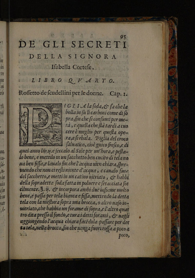 DESCLI SPORETI D'E'L'EASS'IPGNIO RA ill. Ifabella Cortefe, ‘e $ i o 5 Z\I BR 0 QAR TA. I Om | I: ah Roffettodefcudelliniperledonne.. Cap.1. È I | = IGLI Alafoda,& fachela sd) RE | bollam fu licarboni come di fa prasfia che fi confumi per me- rà sequellachefla tardi a cuo vu cere è meglio per quefta ope- raseferbala. Piglia del croco sd / | Saluatico, cioè gnico frefcose di af m, È quetannolibi;.e feccalo al Sole per un’hora,e pefta= D. ce | lobene,emettilomunfacchettobencucito ditelano 08 fe l vabenfifaselaualofinchel'acquavienchiara, fpre- in fnendochenoncireftiniente d’acqua, ecanalo fuor iu fi delfacchetto,emettiinuncatino nitrito, & habbi TO | derta fopradetta fodafattain poluere e (eracciata fot fa tilmente.3.i). & incorpora ambi due inficine molto if benesepaffapertelabiancaefifa,mettendola detta ttt tela con la meftura Soprauna broccayo aliro uafo in- Li si uitriato,che babbia un forame di fopra,el'altro quat i tro dita preffoil fondo,eturaidettiforami, & uagli | aggiongendo l’acqua chiara facedola paffare per det | vatelanellabrocca,fin.che uenzafuoriroffa a poco a li nice poco; }