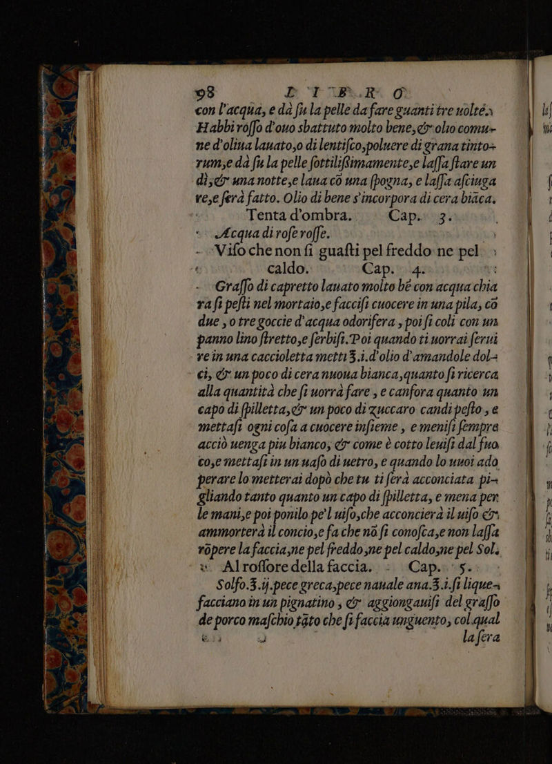 © € DS 7 ag 98 D TIR.R A con l’acqua, e da fula pelle dafare guanti tre uolté» Habbiroffo d’ouo sbattuto molto bene, &amp;r:olto comu+ ne d’oliua lanato,o di lentifco,poluere di grana tinto+ rumse da fu la pelle fottiliRimamente,e laffa ftare un di;<r una nottese lana cò una (pogna, e laffixafciuza rese ferà fatto. Olio di bene s'incorpora di cera biaca. | Tenta d'ombra.» Cap. 3. « «Acquadiroferoffe. hd ‘Vifo che nonfi guafti pel freddo: ne pel. » caldo. Cap. 4. Graffo di capretto lauato molto bè con acqua chia rafi pefti nel mortaio,e faccifi cuocere in una pila, ca due stre goccie d'acqua odorifera , poi fi coli con un panno lino ftretto,e ferbift.Poi quando ti.uorrai fervi reinuna caccioletta mett13.i.d'olio d'amandole dol= ci, &amp; un poco di cera nuoua bianca,quanto fi ricerca alla quantità che ftuorra fare , e canfora quanto un capo di (pilletta,<y un poco di zuccaro candipefto., e mettafi ogni cofa a cuocere infieme , e menifi fempra acciò uenga piu bianco, &amp;y come è cotto lenift dal fuo cosemettaftinunuafo di uetro, e quando lo unoi ado perare lo metterai dopò che tu ti ferd acconciata pi- gliando tanto quanto un capo di (pilletta, e mena per le manie poi ponilo pe’ l uifo,che acconciera il uifo ammortera il concio,e fache nafi conofca,e non laffa ropere la faccia,ne pel freddo,ne pel caldosne pel Sol. w. Alrofforedella faccia. . Cap. ‘5... Solfo.3.i.pece greca,pece nauale ana.3.i.ft liquea facciano in un pignatino , &amp; aggionganifi del graffo e porco mafchio tato che fefaccia unguento, à; n di, id a|era