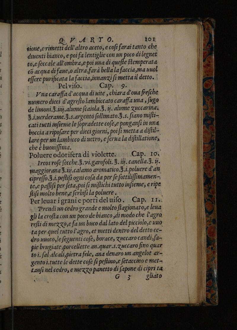 GOPARTO. for gioné,crimetti dell'altro aceto, e cofi faraitanto che diuenti bianco e poi fa lentiglie con un poco di legnet to,efeccale all’ombrase poi una di quefte Stemperata co acquadifaue,o altra,fara bella la faccia,ma unol effere purificata la faccia,innanzi fimetta il detto. ‘ ‘. Pelvifo. Cap. (19. Vnacaraffa d'acqua di uite , chiara d'ouafrefche numero dieci d'agrefto lambiccato caraffa una ; fugo de limoni.3.iitj.alume fcaiola.3.1jalume zuccarina: 3 juerderame.3.s.argentò follimato.3.s. fiano mifti- catitutti infieme le fopradette cofe,e ponganfi in una boccia a vipofare per dieci giorni, poi ft metta a diftil= lare per un lambicco di uetro; e ferna la diftillatione, che è buoni[fima. | | Poluere odorifera di violette. Cap. 10. —. Ircosrofefecche.3.vi.garofoli. 3. ij. canélla.3. 4. mazgioranaZ.ij.calamo aromatico.3.i.poluere d'an cipreffo.3.i.peftift ogni cofa da per fe fottilifimamen-. tese paftft o feta,poi fi miftichi tutto infieme, e ripe fifi molto bene,e ferbifi la poluere , PELO Perleuarigranie porri del ui Prendi uncedro grande e molto ftagionato,e lena gli la crofta con un poco de bianco di modo che l'agro ta per quel tutto l'agro, et metti dentro del detto ce- dro uuoto,le feguenti cofe, borace, Zuccaro candi,fa- pie brugiate,porcellette an.quar.s.Zuccaro fino quar toi. fal alcali,pietra fele, ana denaro unangelot ar- gento i.tutte le dette cofe fi peftimose fetaccino e met- tanfi nel cedro, e mezzo panetto di (apone di cipri ta ( G 3 gliato RS = e Pr, % PE e MER rire Bin - sore FE