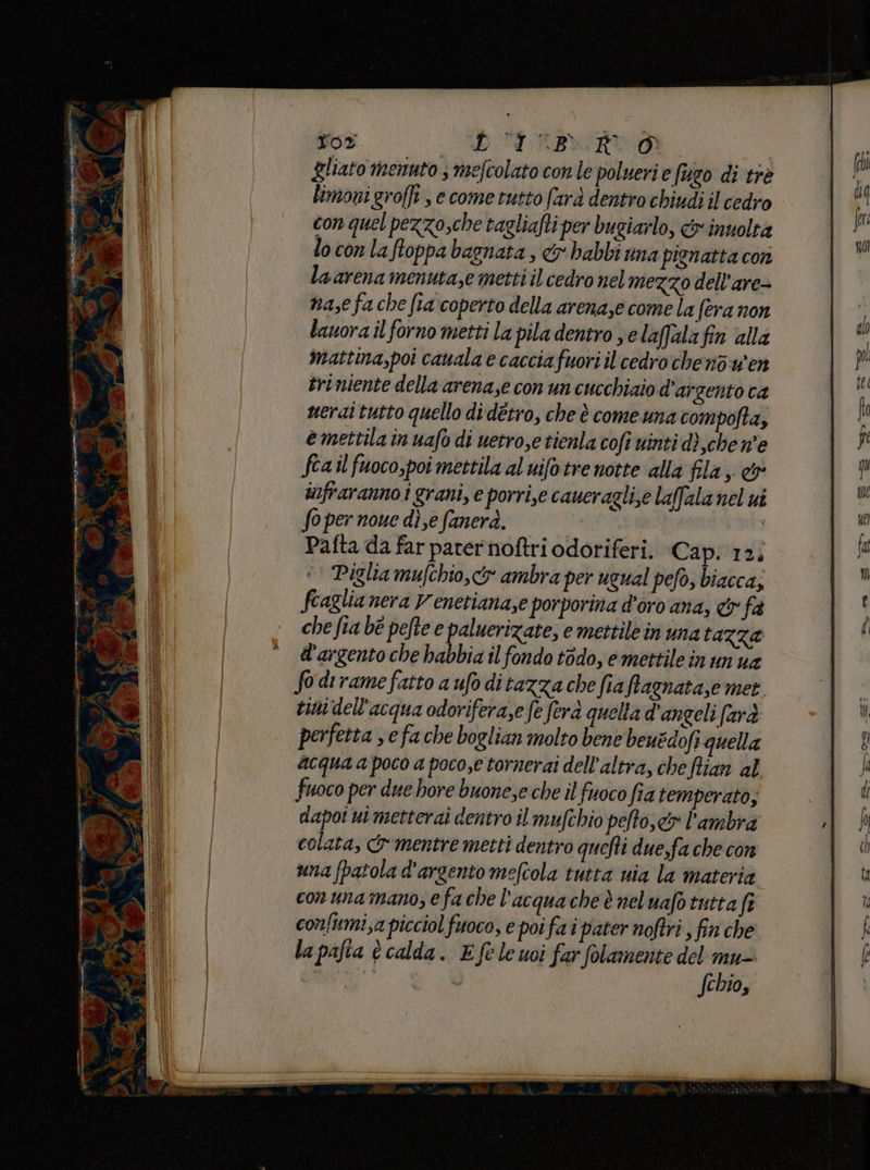 ro A gen TTI e” cda pui ar , Tor D'TABIIRI0 Zliato menuto mefcolato con le poluerie (eo di tre limoni grofft , e come tutto farà dentro chiudi il cedro con quel pezzo,che tagliafti per bugiarlo, &amp; inuoltà locon laftoppa bagnata , &amp; babbi una pienatta con laarena menuta,e metti il cedro nel mezzo dell’are- nase fa che fia coperto della arenase come la fera non lauora il forno metti la pila dentro se laffalafin alla mattina,poi cauala e caccia fuori il cedro chenòwen triniente della arena,e con un cucchiaio d’argento ca nerai tutto quello didétro, che è comeuna compofta, e mettila in uafo di uetro,e tienla coft uinti dî ,chen'e fca il fuoco,poi mettila al uifotrenotte alla fila; &amp; infraranno i grani, e porri,e caueraglise laffala nel ui So per noue die fanerà. | Pafta da far parer noftri odoriferi. Cap. 12; Piglia mufchio, o ambra per ugual pefo, biacca; fcaglia nera Venetiana,e porporina d'oro ana, &amp; fa che fia bè pefte e inizi emettile in una tazza d'argento che habbia il fondo t6do, emettile in un ua So dirame fatto a ufo ditazza che fia ffagnata,e met tini dell’acqua odoriferaze fe fera quella d’angeli farà perfetta se fa che boglian molto bene beuédofi quella acqua a poco a poco,e tornerai dell'altra, che flian al fuoco per due hore buone,e che il fuoco fia temperato; dapoi ui metterai dentro il mufchio pefto, cr l'ambra colata, {mentre metti dentro quefti due,fa che con una (patola d'argento meftola tutta nia la materia con unamano; efa che l’acqua che è neluafo tutta fa confirmi,a picciol fuoco, e poi fa i pater noftri , fin che la pafta è calda. E fe le usi far folamente del mu- MN cei fchio,