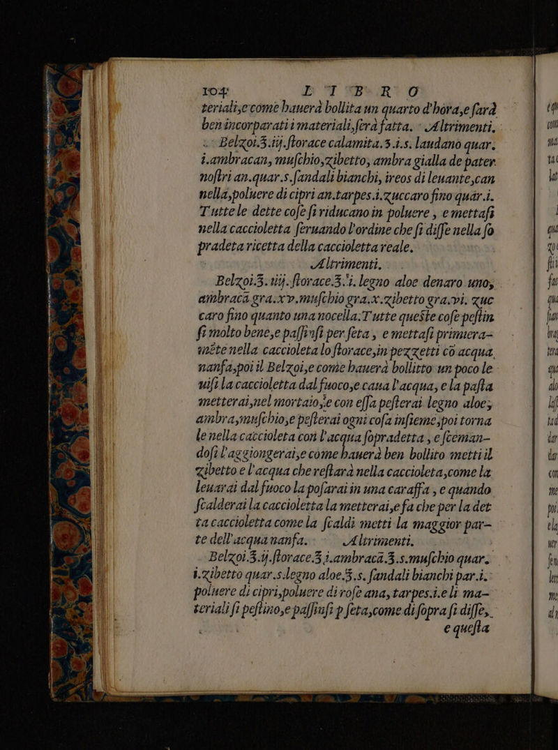serialise come banera bollita un quarto d'hora,e farà benincorparatiimateriali,ferafatta. - Altrimenti, « Belzot.3.1ij.ftorace calamita.3.i.s. laudano quar. i.ambracan, mufchio,zibetto, ambra gialla de pater noftri an.quar.s.fandali bianchi, ireos di leuante,can nella,poluere di cipri an.tarpes.i.zuccaro fino quar.i. Tuttele dette cofe firiducanoin poluere , emettafi nella caccioletta feruando l'ordine che fi diffe nella fo pradeta ricetta della caccioletta reale. : Altrimenti. Belzoi.3. ti. ftorace.3-'i. legno aloe denaro unos. ambracagra.xv.mufchio gra.x.zibetto gravi. zuc caro fino quanto una nocella:Tutte queste cofe peftin fi molto bene,e pa[finfi per fera, e mettafi primera anéte nella caccioleta lo ftoracein pezzetti cò acqua nanfa,poi il Belzoi,ecome bauerà bollitto un poco le uifilacaccioletta dal fuoco,ecana l’acqua, ela pafta metterai,nel mortaiozie con effa pefterai legno aloe; ambra,mufchio se pefterai ogni cofa infieme, poi torna le nella caccioleta corì l’acqua fopradetta , e fceman- dofi l’aggiongeraize come Liveri ben bollito mettiil Zibetto e l'acqua che reftara nella caccioleta,come la leuarai dal fuoco la pofaraiin uma caraffa , e quando fcalderai la caccioletta la metteraize fa che per la det tacaccioletta come la fcaldi metti la maggior par- te dell’acquananfa. Altrimenti. Belzoi.3.ij.ftorace 3 iambraca 3.s.mufchio quar. i.zibetto quar.s:legno aloe.5.s. fandali bianchi par.i.: poluere di cipri,poluere dirofe ana, tarpes.i.eli ma- seriali fi peftino,e pafinfi p feta,come difopra fi diffe,. e quefta