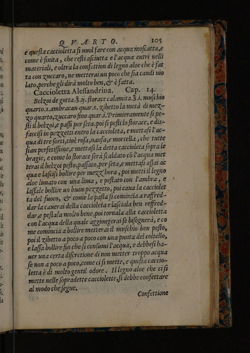 équefta caccioletta fi unol fare con acqua mofcatta,e come è finita , che refti afciutta e l'acqua entri nelli materiali, e oltrala confettion di legno aloe che è fat ta con Zuccaro, ne metteratun poco che fia canci wo lato,perche gli dirà molto ben, cy è fatta. Caccioletta Aleffandrina. . Cap. 14. Belzoi de gotta.3.ij. florace calamita3.i. mufchto quarto.s.ambracan quar.s. zibetto la metà dimez- Zo quarto,Zuccaro fino quar.i. Primieramente fipe- fii il belzoi,e palfi per feta-po! fipeftilo fiorace, e dis- faccifiin pezzetti entro la caccioleta, emettafi l’ac- qua di tre forti,cioè rofamanfa,e mortella , che tutte fian perfetiffrimese mettafi la detta caccioleta foprale bragie, e come lo frorace ferà (caldato co l’acqua met rerai il belzoi peftospaffato,per feta ,emettafi affai ac quae lafcift bollire per mezzhora s poi metti il legno aloe limato conuna lima , e peftato con lambra , e Laffale bollire un buon pezzetto, poi cana la cacciolet ta del fuoco, <&amp;' come lapafta fi comincia araffred- darlacauerai della caccioleta elafciala ben reffred= darse peftala molto bene;poi tornala alla caccioletta conl'acqua della quale aggiongerai fe bifognerd, e co sine comincia a bollire metteratil mufchio ben pefto, vi il zibetto a poco‘a poco con una punta del coltello, e laffa bollire fin che fi confumi l'acqua, € debbefi ha- ucr una certa difcretione di non metter troppo acqua fe non a poco a poco,come ci fimette, e quelta cacciò» letta è di molto gentil odore. ILlegno aloe che cift mette nelle fopradette cacciolette;fi debbe confettare’ al modo che fegue,-