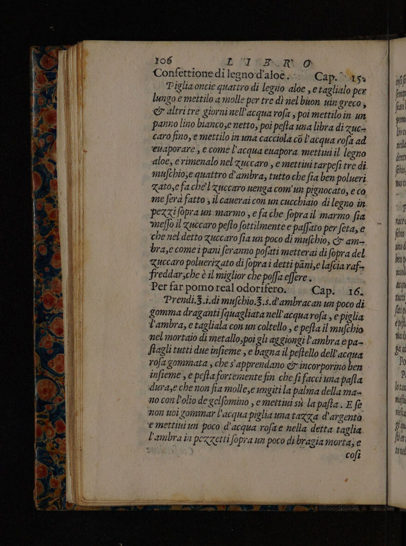 E green 106 DOM RASRLOA Confettionedi legno:d’aloè <. Cap. sa Tigliaoncie quatiro di legiio aloe e taglialo per lungo e mettilo a molle per tre dì nel buon vir greco; er altri tre giorni nell'acqua rofa , poi mettiloin un panno lino bianco,e netto, poi pefta una libra di Zuc= caro finoye mettilo inuna cacciola cò l'acqua rofa ad ‘ewaporare, e come l’acqua euapora mettini il legno aloe, erimenalo nel zuccaro , e mettini tarpefi tre di mufchio;e quattro d'ambra, tutto che fta ben polueri zato, fa chel Zuccaro uenga comun pignocato, e co me fera fatto ; il canerai con un cucchiaio dil egno in pezzi fopra un marmo e fache foprail marmo fia meffo il Zuccaro pelto fottilmente e paffato per feta, e che nel detto Zuccaro fia un poco di mufchio, &amp; am- bra,e comei pani (eranno pofati metterai di fopra del Quecaro poluerizato di foprai detti pani,e lafciaraf freddarsche è il miglior che poffa eflere. | Per far pomoreal odorifero. Cap. 16. Prendi.3.i.di mufchio.3.s.d'ambracan un poco di gomma draganti fquagliata nell'acqua rofa, e piglia l'ambra, e tagliala conun'coltello , e pefta il mufchio nel mortaio di metallo;poi gl aggiongi l’ambrae pa- ftagli tutti due infieme e bagna il peftello dell’acqua rofagommata ; che s'apprendano cy incorporino da infieme , e peftafortementefin che fefacci una pafta durase che non fia mollese ungiti la palma della ma- no con l'olio degelfomino , e mettizi sò la pata. E fe non uo gommar l'acqua piglia una taXza d'arsenta emettini un poco d'acqua rofae nella detta taglia colt face fin #md ben I) sil dcgy tut fai Ù