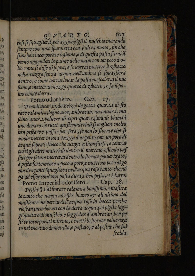 OOVTART O. ‘cr RS cofi fi (‘uagliera, poi aggiongigli il mufchio menando femprecon una fpatoletta con l'altra mano , fin che fian ben incorporate infiemese di quefta paftafarai il pomo ungendoti le palme delle mant com un poco d'o- lio come fi diffe di fopra; e fe uorrai mettere il zibetto nella tazzafenza acqua nell'ambra fi fquaglicrà dentro, e come uorrai leuar la pafta mefcolerai il mu febiose metterai inezzo quarto di ziberto ; e fa ibpo- mo com'è detto . I Pomoodorifero. Cap. 17. | race calamita;legno aloe,ambracan. ana quar.i, mu febio quar.s.poluere di cipri quar.s. fandali bianchi uno denaro setutti queftimateriali fi voglion molto ben peftare e paffar per feta 3 fe non lo fiorace che-ft sinole better in una tazza d'argento con un poco di acqua fopra'l fuoco che uenga a liquefarfi s e tenirab tuttigli altri materiali dentro îl mortaio effendo paf (ati per (etàse metterai dentrolo fiorace poluerizatoz è pefta fortemente a poco a poco,e metti un poco di g0 ma diazariti fquagliata nell'acqua rofa tanto che né ga 'adeffer comuna pafta durase ben peftaset è fatto, Pomo Imperial odorifero . Cap, 18. Piélia.3.i.di ftorace calamita boni[fîmo,e maftica lo tanto che uenga adeffer bianco & all'ultimo del mafticare ne porrai dell’acqua rofain bocca perche riefcan'incorporati con la detta acqua,poi piglia fag> gi quattro di mufthio,e faggi due d'ambracan,benpe fi erincorporati infieme, e metti lo florace polueriza to nelmortaio di metallo,e paftalo, € alpeftar che fat fcalda RAVE ana