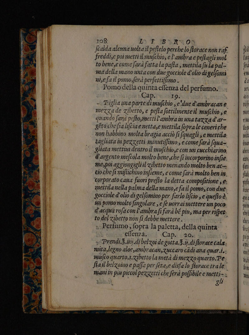 Scalda alcuna uolta il peftelo perche lo Storace non raf freddi,e poi metti il mufchio, e l’ambra e peftagli mol to benese come fara fattalapafta, mettila fula pal- ma della mano unta con due gocciole d'olio di gelfomi nisefail pomo,ferdperfettifimo. | 0... Pomo della quinta effenza del perfumo. ip Cap. 19. A * - Piglia una parte di mufchio , e'due d'ambracane mezza de zibetto, e pefta fottilmente il mufchio , e quando fana pefto,metti l'ambra in una tazza d’ar- getoche fra liftiae nettase mettila fopralle ceneriche non babbino molta bragia acciò fi fauagli se mettila: tagliata in pezzetti minuti[fimo, e come fara fqua- Qliata mettim dentro il mufchio,e con un cucchiarino, d'argento mefcola molto bene,che fi incorporino infîe. mepoi aggiongigli il zibetto menando molto ben ac- cio.che fi miftichino infieme, e come farà molto ben in. corporato cana fuori prefto la detta compofitione ; e; mettila nella palma della mano,e fail pomo, con due gocciole d'olio di gelfomino per farlo lifcio se queftoè. un pomo molto fingolare , e fe uorrai mettere un poco d'acquarofaconl'ambra fi fara bè pin, ma per rifpet. to del zibetto non fi debbe mettere. de n Pertumo ; fopra la paletta; della quinta. Th è effenza. Cap. 20. ita] siPrendi.3..iitj.di belzoi de gotta.3.ij.diftorace cala. mita,legno alocsambracan,Zuccaro cadi ana quari.i.: mufco quario.s.zibetto la metà di mezzo quarto.Pe fiail belzomo e palfi per fetase disfa lo ftorace trale mani în pin piccol pezzetti che fera poffibile e nai È ì | gu