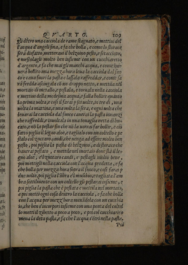 i TRAINA Mi gliderrounacacciola de rame ftagnato,einettini del l'acqua d'angelifina, efache bolla, ecome lo fiorace fera disfatto metteraui il'belzoino pefto,e (etacciato; emefrolagli molto ben infieme'conun cucchiaretto d’argento,e fa che mai glimarchi acqua, e come ha- uera-bollitouna mezza hora lewa la cacciola dal fio toccanafuori la pafta c laffalaraffreddar,e come fa rafredda afciugala cò un drapponetto, e mettila nel mortaio di metallo,e peftala, etornalanella cacciola e mettini della medefma acquase falla bollire quanto La-prima uoltaze cofi il farai p fei uoltein'tre dì una uoltala mattina,e una noltala fera; e ogni molta che leuarai lacacciola dal fuoco caueraì la pafta innanzi cheraffreddise inuoltala inunatonaglia netta di bu= cato,eno la:peftar fin che no la uorrai far bollir, e ciò fatto piglia il legno aloe,etazlialo con uncoltello e pe ftalo col zuccaro candi,che nenga ad effere molto ben pefto s poi piglia la pafta di belzoino.ediftoraceche haneraipeftato , e mettilenel mortaio dove fia il le- gno aloe ; e'l'quecaro candi ; e'peftagli molto bene , poi mettiglinella cacciola con l'acqua predetta sefa che bolla:per mezza bora foprail fuocose cofî farai p due uolte,poi piglia l'abra el mulchiosetagliata l’am ‘bra fottilmente con un coltello gli peftarai inficme ; e poi piglia la pafta che è peftata e mettila nel mortais, e poi metti ogni cofa dentro lacacciola , e fa che bolla con l’acqua per mezzhora menadola con un cucchia dosche ben s'incorporiinfieme con una ponta delcoltel lomettiil zibetto a poco a poco, e poi col'cucchiariro menaladeta paftasefache l'acqua s'ttrinella pafta. regata Poi è: