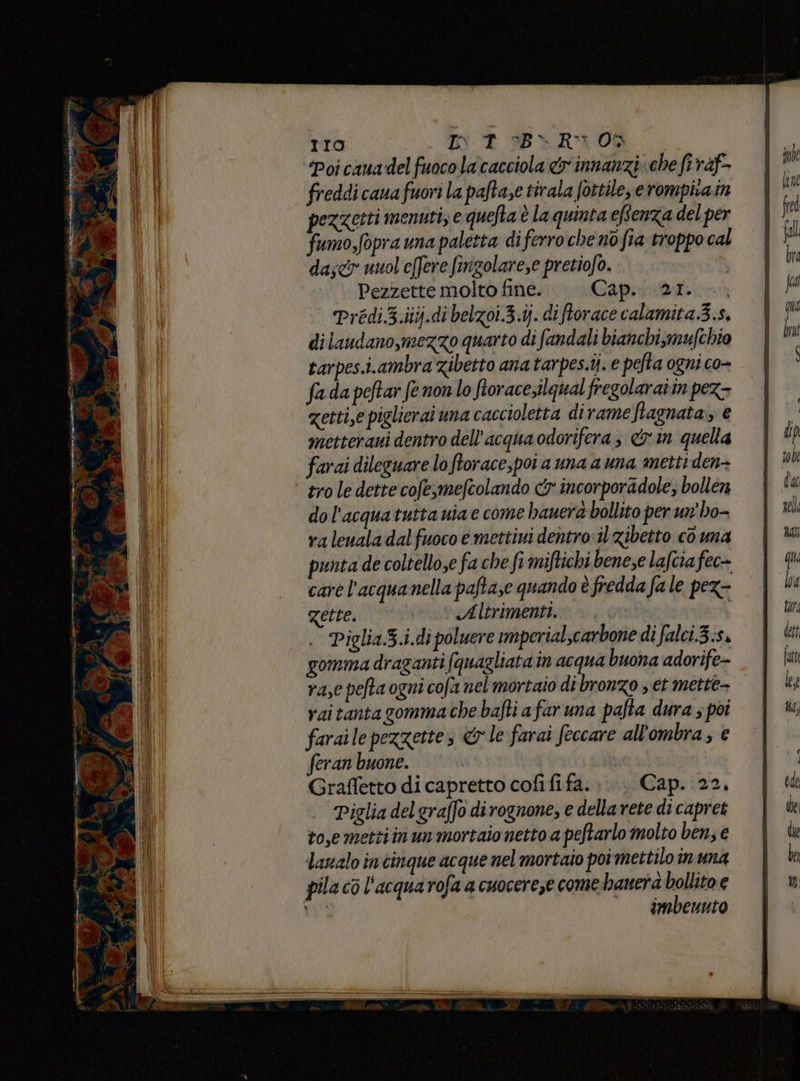 TI10 INT B\R3 00 da;cy unol effere fingolare,e pretiofo. Pezzette molto fine. Capriata Prédi3.iiij.di belzoi.3.ij. di ftorace calamita.3.s, di laudano, mezzo quarto di fandali bianchi,mufchio tarpes.i.ambra zibetto ana tarpes.ij. e pefta ogni co- fada peftar fe non lo fiorace,ilqual fregolaraiin pez- zetti,e piglierai una caccioletta dirame ftagnata,, € metterani dentro dell’acqua odorifera, &amp; in quella farai dileguare loftorace,poi a una auna metti den- ‘tro le dette cofe,mefcolando cr incorporadole, bollen do l'acquatutta nia e come bauerd bollito per un'ho- valeuala dalfuoco e mettiui dentro:il zibetto cò una punta de coltello,e fa che fi miftichi benese lafcia fec- care l’acquanella paftaze quando è fredda fa le pex- Zette. Altrimenti. i Piglia.3.i.di poluere imperialscarbone di falci.3.s» gomma draganti (quagliata in acqua buona adorife- rase pelta ogni cofa nel mortaio dibronzo et mette- vaitantagomma che bafti afar una pafta dura ; poi faraile pezzettes &amp; le farai feccare all'ombra, e feran buone. Grafletto di capretto cofi fi fa. Cap. 22. | Piglia delgraffo dirognone, e dellavete di capret to,e metti in un mortaio netto a peftarlo molto ben, € lavalo in cinque acque nel mortaio poi mettilo in una pila cò l'acqua rofa a cuocereze come. hauerà bollito e Uri imbenuto