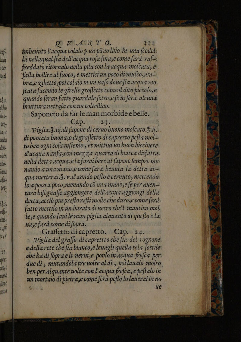 d marta. TTI imbevuto l’acqua colalo pun pino lino in una ftodel la nellaqual fia dell’acquarofafinase come furd raf freddato ritornalonella pila conla acqua mofcata, e ‘falla bollire al fuoco, e mettici un poco di mufco,am- bra,e zibetto,poi colalo in un vafo done fia acqua im0 Jcata facendo le girelle groffette come.il dito piccolo,e. quando feran fatte guardale fotto,efe ni ferà alcuna. bruttura nettala con un coltellino. Saponeto da farle man morbidee belle. Cap. 23 Piglia.3.ij.di fapone di ceruo buono mofcato.3.ij... di pomata buona;o di graffetto di capretto pefta mol- Pai { to ben ognicofainfieme , et mittiui un buon bicchiere. d'acqua nanfascon mezza quarta di bracca disfatta. nella detta acquase la farai bere al fapone fempre me» nando aunamanose come fard benuta la detta ac- qua metterai.3.> .d' amido pefto e cernuto, mettendo lo'a poco a poco,merando co una mano;e fe per auen- tura bifognafl2 aegiongere dell’acqua aggiongi della detta,acciò piu prefto refti molle che durose come fera fatto mettiloinun barato di netro chel mantien mol lese quando lauile man piglia alquanto di quefto e la uase fara come di fopra. asa ... Graffettodicapretto. Cap. 24. Piglia del graffo di caprettto che fia del rognone e.dellarete che fia biancose lenagli quella tela fottile che badi fopra eli nerwi,e ponloin acqua frefca per. due dì , mutandolatrewolte al di , potlanalo molto ben per.alquante uolte con l'acquafrefca, e peftalo in un mortaio di pietrase come fera pefto lo lanerai in no ica. ue