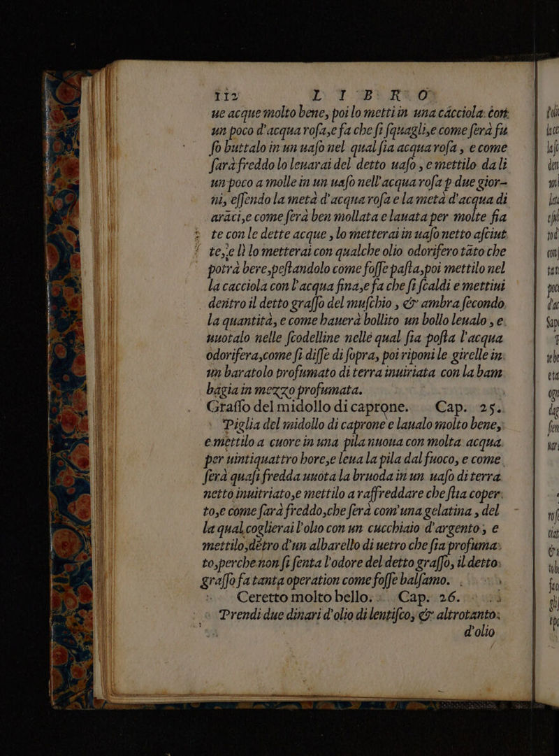 tIz CT PL RO ue acquemolto bene, poi lo mettiin unacacciola: cor un poco d'acquarofa,e fa che fe fquagli,e come fera fu fo buttaloinunuafonel qualfia acquarofa, e come farafreddo lo lenarai del detto uafo, emettilo dali un:poco a molle in un uafo nell'acqua rofa pdue gior- ni, effendola meta d'acquarofaelameta d'acqua di araci,e come fera ben mollata e lauata per molte fia te conle dette acque , lo metteraiinuafo netto afciut ‘ te,.c lì lometteraicon qualche olio odorifero tato che potra bere,peftandolo come foffe pafta,poi mettilo nel la cacciola con l’acqua finase fa che fi (caldi e mettini deritro il detto graffo del mufchio , & ambra fecondo, la quantita, e come bauera bollito un bollo leualo , e. nuotalo nelle fcodelline nellé qual fia pofta l'acqua odorifera,come fi diffe di fopra, poi riponi le girelle in un baratolo profumato diterra inuiriata conlabam bagiain mezzo profumata. | Graffo del midollo dicaprone. . Cap. 25. “Piglia del midollo di caprone e laualo molto bene, emettiloa cuorcin una pila nuona con molta acqua per uintiquattro bore,e lena la pila dal fuoco, e come. ferd quafifredda unotalabruodainun uafo diterra nettoinuitriato,e mettilo a raffreddare che ftia coper. to,e come fara freddo,che fera comuna gelatina , del la qualcoglierai l'olio con un cucchiaio d’argento; e mettilo,detro d'un albarello di uetro che fia profuma» to,perchenon fi fenta l'odore del detto graffo, ildetto: graffofatanta operation come foffe balfamo. . Ceretto molto bello... Cap. 26. Prendi due dinari d'olio di lentifcoy & altrotanto: d'olio