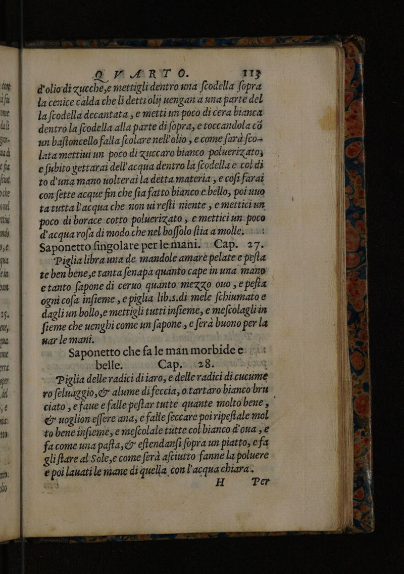d'olio di zucche,e mettigli dentro una fiodella fopra la cenice calda cheli dettrolij uengana una parte del la fcodella decantata se metti un poco di cera bianca dentro la fcodella alla parte di fopray e toccandola cò un baftoncello falla fcolare nell'olio, e come fard fco- latamettini un poco di guccaro bianco poluerizato; e {ubito gettarai dell'acqua dentro la fcodella ecoldi to d'ana mano nolterai la detta materia ye coft farai con fette acque finche fia fatto bianco.e bello; poi nuo tavuttal'acqua che non uivefti niente , e mettici un poco di borace cotto poluerizato , e mettici un: poco d'acquarofa di modo che nel boffolo ftia a molle. Saponettofingolare perlemani. 1 Cap. 27. Piglia libra una de mandole amarè pelatee pefta tebenbene,etantafenapa quanto cape inuna mano etanto fapone di ceruo quanto mezzo ouo , € pefta ogni cofa infieme , e piglia libis«di.mele fchiumato e dagli un bollo,e mettigli tutti infieme, e mefcolagliin fieme che uenghi come un fapone., € era buono per la uar le mani. tt. Saponetto che fa le man morbide e belle. Cap... 28. pao4 Piglia delle radici diiaro, e delle radici di cucume ro (eluaggio,&amp; alume difeccia, otartaro bianco bru &amp;y uoglioneffere ana, € falte feccaro poiripeftale mol tobencinfiemese mefcolale tutte col bianco dona ; € fa come una pafta,c® eftendanfi fopra un piatto, e fa gliftare al Sole,e come fera afciutto fanne la poluere € poi lauati le mane di quella conl'acqua chiara. nu H Per TI IRE, E drei 2 ci MI:
