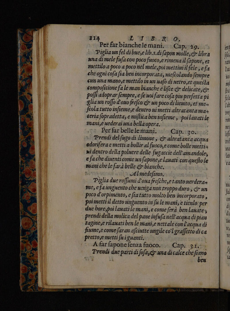 213 DOD TIiDb.R a Pet farbianchelemani. . Cap:vdg: Piglia un feldibuese lib.s.difapon molie,& libra ana di mele fufa con poco fuoco,e rimena il fapone, et mettilo a poco a poco nel mele, poi mettini ilfele efa che ogni cofafia ben incorporata, mefcolando fempre cun una mano,e mettilo in un uafo di netro,et questa compofitione fa le man bianche e lifce & delicate; co: polft'adoprar fempree fe uoi fare cofa piu perfetta pi glia un roffo d'ouofrefco cr un poco di lieuito; et me+ fcolatutto infiemese dentro ui metti altrarantama» teria fopradetta; e miftica beninfieme; poi lanati le manie uederai ma bella opera. Perfar bellelemani. Cap:130056 > ‘Prendi delfugodi limone; & altratanta acqua odoriferae metti abollir al fuoco,e come bolle metti» xi dentro della poluere delle fugaccie dell'amandole, e fache diuenticome un faponese lauati con quefto le mani che le farà belle & bianche. i n INI «Almedefimo. a Piglia due roffumi d'ouafrefche,e tanto uerdera+ me, efa unguento che ueriga non troppo duro ; cy un poco d’orpimento, e fratutto molto ben incorporato , pormetti il detto unguento in fw le mani, e tienlo: per due hore,poi lanati le mani, e come fera ben lanate,; prendi della molica del pane infufa nell'acqua di pian taginese rilanati ben le mani,e nettale con l'acqua di fiume,e come faran afciutte ungile co’ graffetto di ca pretto,emetti (niguanti. A.farfaponefenza fuoco.» Cap. zi,» Prendi due parti di fofa;<y una di calce che ne