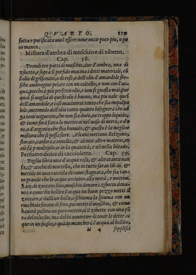 QUFIA RT Oi rig faitae purificata uuol effere none oncie poco piu, 0 po, comanco.. Sini .. Mifturad’ambra dimufchioe dizibetto. - 1 } Gap. toro si - Prenditre parti di mufchio,due d'ambra, una dî zibetto,e fopra il porfido macina idetti materiali, co Lolio digelfomini,0 dirofe,o dell'olio d'amandole fre- fche ambrogine pelate con un coltelloz’e non con l'ac= qua,perche.è più perfetto olio,e nonfi quafta mai;pur qual:fi voglia di quefti oli; è buono, ma piu nale quel bile,mettendo dell'olio tanto quanto bifognerà che uè ga con'unguento;che non fra duro,ne troppo. liquidoyì cy come ferà fatto lo metterai nel'uafo di netro, o d'o ro;o d’argento che fia bumido;&& quefto è la miglior mifturache fi poffafare. Alcuni mettono Belzoinos ciò fà p moltiplicar in la quantitàze no nella botade. Perfumo dolce di caccioletta. Cap. 139 Piglialibrauna d'acqua rofa, & altratanta nat fascr anche dimortella, che intutto faranlib.iy. &* imettilein unacacciola di rame ftagnata,che fia tana togrande chele acque arriuino allameta ; e mettint. 3.iiij.dizuccara fino,mufchio denaro i.zibetto dena- xoi.ecomeba bollito l'acqua im buon pezzo metti il zuccarose dalli um bollo,e fthiuma la (piuma con ne cucchiaio forato di fero,poi metti il mufchio, & come. hauerà pollito un poco metterai il zibetto conuna pò tadelcoltello; ma debbi annertire di tentr le dette ae quein unfrafco,e quado mancherà l'acqua al bollirey 4 Soppliki pd i - a % P, pr di POE L'VIII, VITTI ET. it RI rg è