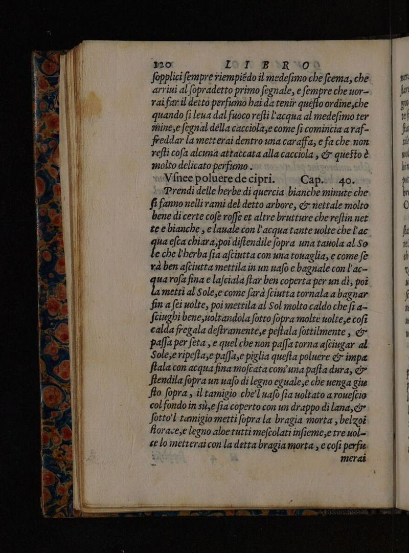 riti a s7 AA ce 120 LOT: BR 400 fopplicifempre riempiédo il medefimo che fcema, che arrini al fopradetto primo fegnale, e fempre che uor- raifaril detto perfumo hai da tenir quéfto ordine,che quando fi leua dal fuoco refti l'acqua al medefimo ter minese fegnal délla cacciolaze come fi comincia a raf- freddar la metterai dentro una caraffa; efa che non refti cofa alcuna attaccata alla cacciola:, &amp; questo è le che l'herba fia afciutta con una touaglia; e come fe raben afciutta mettilain un uafo e bagnale conl'ac- uarofafina e lafciala ftar ben coperta per un dì; poi metti al Solesecome farà (ciutta tornala a bagnar fina fei uolte, poi mettila al Sol molto caldo che fi a- fciughi bene,uoltandola fotto fopra molte uoltesecofî calda fregala deftramente,e peftala fottilmente , &amp; pafa per feta se quel che non paffa torna afciugar al Solese ripeftase paffase piglia quefta poluere cr impa fiala con acquafina moftatacom'una pafta dura, &amp; Fiendila fopra un nafo di legno egualese che uenga give fto fopra, iltamigio chel uafo fia uoltato a roueltio col fondoin sue fia coperto con un drappo di lana,c&amp; Sotto'l'tamigiometti fopra la bragia moria , belzoi Rorace,e legno aloetutti mefcolati infieme,e tre uol- se lo metterai conladetta bragiamorta, c cofi perfi merai
