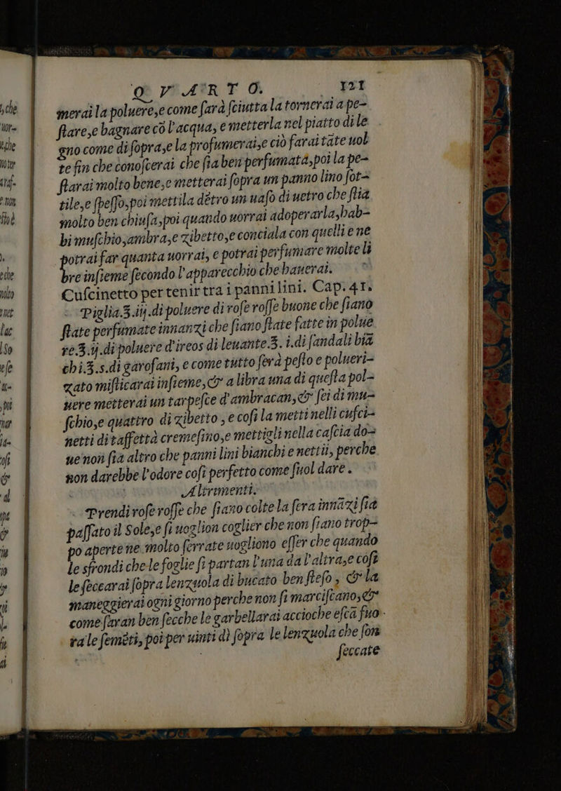 meri la poluerese come fara fciutta latornerai a pe- fiareze bagnare co l'acqua, € metterla nel piatto dile gno come di foprase la pro umeraize ciò farai tate uol te fin che conofcerai che fia ben perfumata,poi la pe- fiarai molto bene,e metterai fopra un panno lino fot- zile,e peffo,poi mettila ditro un uafo di uetro che flia molto ben chiufapoi quando uorrai adoperarla,bab- bimufchio,ambra,e Zibetto,e conciala con quelli e ne Dre far quanta uorrat, € potrai perfumare molte li reinfieme fecondo l'apparecchio che banerai. Cufcinetto per tenirtra i panni lini. Cap. 47. Piglia.3.itj.di polvere di rofe roffe buone che fiano frate perfumate innanzi che fiano Rate fatte in polue re.3.ij.di poluere d'ireos di leuante.3.i.di [andali bia chi.3.s.dì garofani, ecometutto fera pefto e polueri- zato mifticarai infieme, a libra una di quefta pol- pere metterai untarpefce d'ambracan,&amp;® (ci dimu- fehio,e quattro di zibetto ; € cofî la metti nelli cufci= netti ditaffettà cremefino,e mettigli nella cafcia do uenoî (14 altro che panni lini bianchi e nettii, perche non darebbe l'odore cofi perfetto come fuol dare . i Altrimenti» Prendi voferoffe che fiano colte la fera innazi fia paffato il Solese fi noglion coglier che non ftano trop- po aperte ne molto ferrate nogliono effer che quando le sfrondi chele foglie fi partan luna dal’altraze coft lefeccaraî fopra lenzuola di bucato benfiefo, &amp;la maneggierai ogni giorno perche non fi marciftanos&amp; comefaranb ra le femeti, poi per sinti dì fopra le lenzuola che fon | feccate