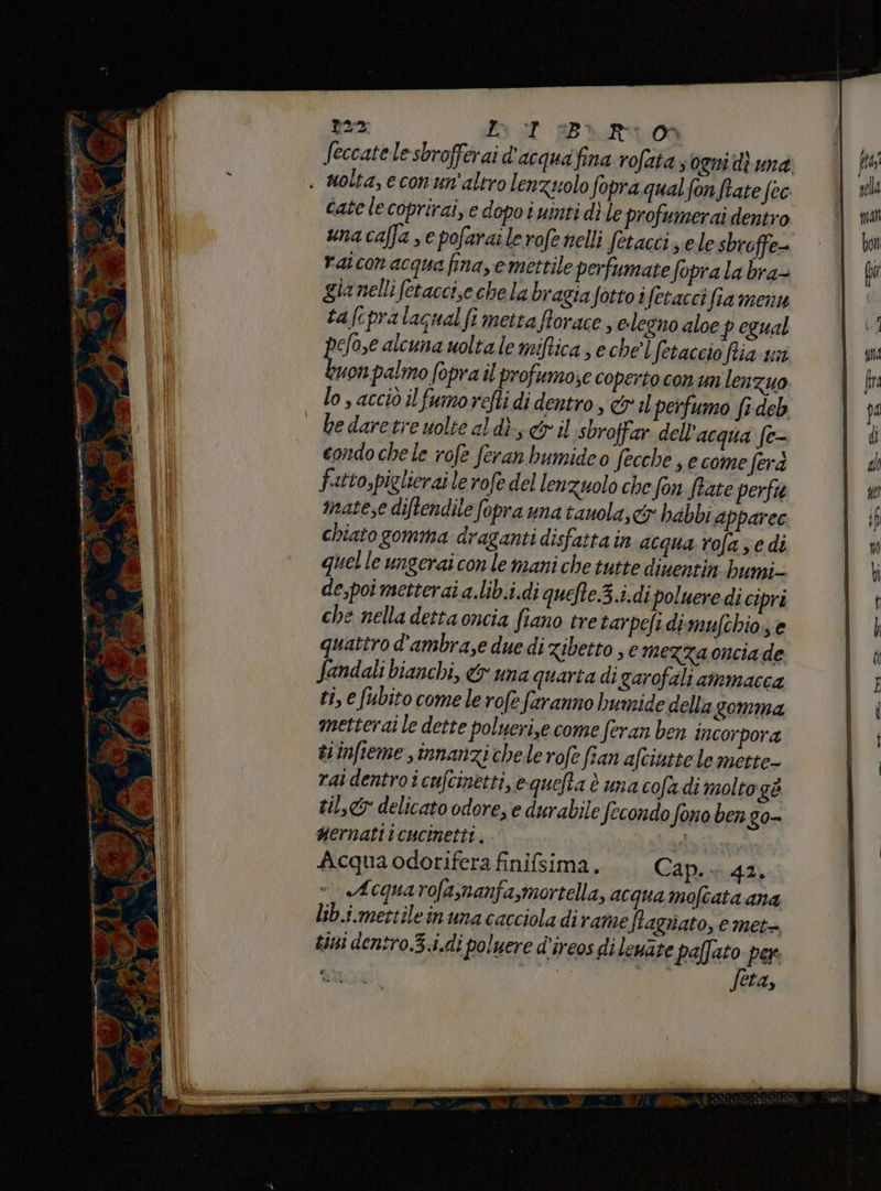 E o rullo ene e 2 L BR 00 . molta, econ un'altro len zuolo fopra qual fon ftate fec Cate lecoprirai, e dopoi uinti dì le profumerai dentro unacaffa se pofarailerofenelli fetacci se lesbroffe- raicon acqua fina, e mettile perfumate foprala bra- gia nelli fetaccise chela bragiafottoi fetaccifia menu tafcpralacnalfi metta fforace, elegno aloe p egual efoye alcuna woltale miftica; eche'] fetaccio fia un uon palmo fopra il profumo;e coperto con unlenzuo lo s acciò il fumorefti di dentro , c&amp;ril peifumo fi deb | bedaretreuolicaldì, &amp;ril sbroffar dell'acqua fe- condo chele rofe feran bumideo fecche , e come ferd fatto,pielierai le rofe del lenzuolo che fon fate perfa matese diftendile fopra una tauola, cx babbi apparec chiato gomma draganti disfatta in acqua rofa ze di quelle ungerai con le mani che tutte diuentin bumi= de,poi metterai a.lib.i.di quefte.3.i.di poluere di cipri che nella detta oncia fiano tretarpefi di mufchioe quattro d'ambra,e due di Zibetto , € mezza oncia de fandali bianchi, &amp; una quarta di garofali ammacca ti, e fubito comele rofe faranno humide della gomma metterai le dette polyeri,e come feran ben incorpora ei infieme innanzi chele rofe fian afciutte le mette- rat dentro icufcinetti, equefta è una cofa di molto gè til,&amp;y delicato odore, e durabile Secondo fono ben go- gernati icucinetti, | ata ibito Acquaodorifera finifsima. Cap.» 42. Acquarofa,nanfa,mortella, acqua moftata ana lib.i.mettileinuna caccioladirame ftagrniato, e met= tini dentro.3.i.di poluere d’ireos di leuate paffato per feta,