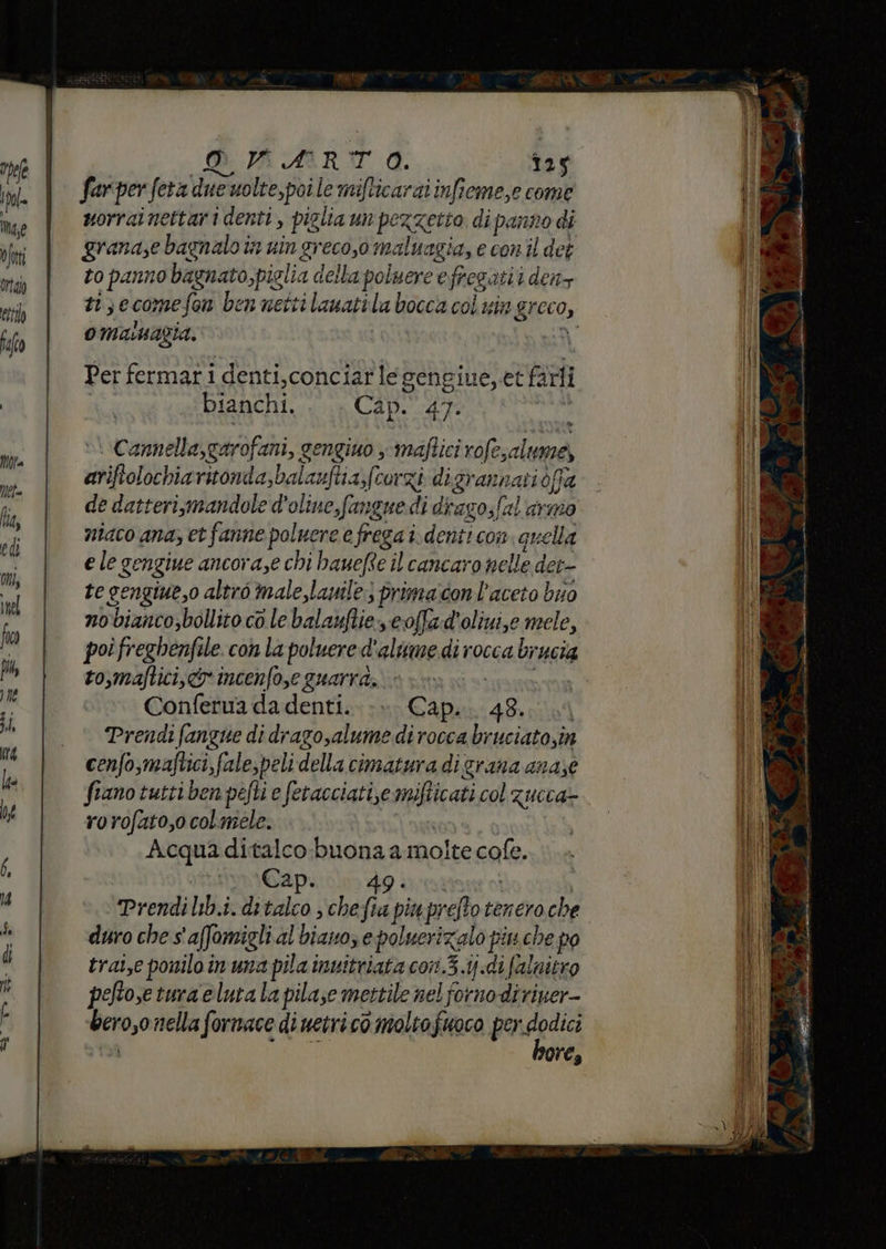 DRARTO. 125 farper feta due nolte,poi le mifticaraiinfieme,e come uorrainettari denti, piglia un pezzetto di panno di granase bagnalo in nin greco,o maluagia, e conil det to panno bagnato,piglia della poluere efregatii den ti; ecomefon ben netti lawatila bocca coi sin greco, OManagia. ni Per fermarti denti,conciar legengiue, et farli | bianchi. Cap. 47. »\ Camella,garofani, gengiuo x maftici rofesalume, ariftolochiaritonda,balauftia,(corzi digrannati dffa de datteri,mandole d'oliue,fangue di divago,(al armo niaco ana; et fanne poluere e frega i.denti con. quella e le gengiue ancora,e chi hauefte il cancaro nelle det te gengiue,o altro male,lanile:) primacon l'aceto buo nobianco,bollito co le balauftie coffad'oliui,e mele, poi freghenfile. con la poluere d'alume di rocca brucia to,maftici, cr incenfo,e guarra, HITS NA Conferua da denti. Capa: 4Br 004 Prendi fangue di dragosalume di rocca bruciatosin cenfo,maftici,fale,peli della cimatura di grana anase fiano tutti ben pefti e fetacciatie mifticati col zucca- rorofato,o colmele. | Acquaditalco-buona a molte cofe. 1mMvaCaAp: 49 sratione o | Prendi lib.i. ditalco ; che fia piu prefto tenero che duro che s'affomigli al diano, e poluerizalo piu che po trat,e ponilo in una pila invitriata con.3.1ij.di falnitro peftose tura eluta la pilase mettile nel forno diriver- bero,o nella fornace di netri cò molto fuoco prdalia và ores