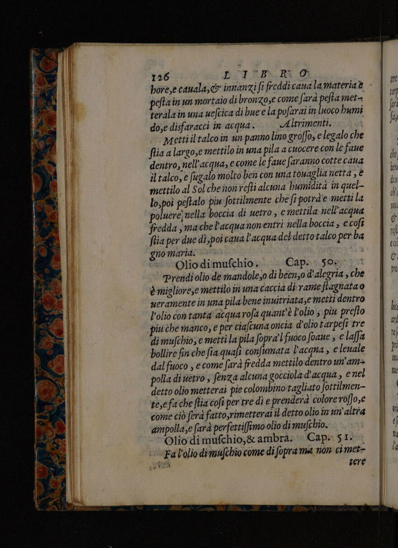 MISE MT TR «nea re Riise 2 Cna na % A se, i pi: auadse A A Mie rap, NÉ pn = dl 126 DT REA. pefta in un mortaio di bronzo,e come fara pefta met= teralainuna uefcica di bue € la pofarai in luoco bumi dose disfanacci in acqua. | ——Aitrimenti. i mettiiltalcoin un panno lino gro/ o, elegalo che fria a largose mettilo in una pila a cuocere con le faue dentro, nell'acqua, e come le faue faranno cotte cana iltalco, e fugalo molto ben con una towaglia netta , è mettilo al Solchenonrefti alcuna humidità in quel- lo,poi peftalo piu fottilmente che fr potra'e metti la oluere. nella boccia di uetro , e mettila nell'acqua fredda ,ma:chel'acquanonentri nella boccia , ecoft no maria. Olio dimufchio , Cap. 50»: è migliorese mettilo in una caccia dirameftaghatao ueramente in una pila bene inuitriatase metti dentro l'olio con tanta abqua rofa quant'è l'olio; piu prefto di mufchio, e metti la pila fopra'l fuoco foaue » e laffa bollire fin che fia quafi nile hi; l’acqua , e leuale dal fuoco , ecome fard fredda mettilo dentro un'am+ olla di netio s fenza alcuna gocciola d'acqua > € nel detto olio metterai pie colombino tagliato fottilmen- se,efa che flia cofi per tre di e prenderà coloreroffo,e come ciò fera fatto,rimetterai il detto olio in un'altia ‘Olio dimufchio,&amp; ambra. » Cap. SI. Fal’olio dimufchio come di fopra ma non cimet- RA sere