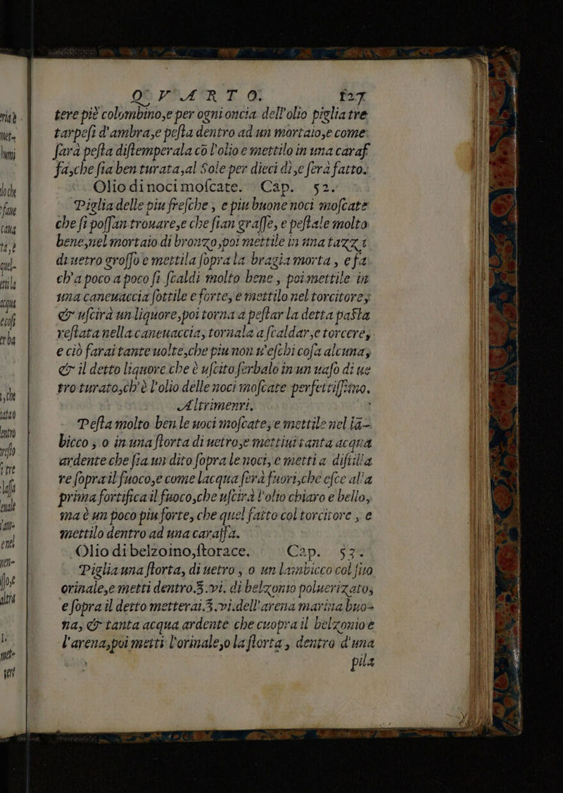 OS VFATRE., O. Î27 tere pit colombino,e per ogni oncia dell'olio pigliatre tarpefi d'ambrase pefta dentro ad un mortaiose come. fara pefta diftemperala co l'olio e mettilo in una caraff fazche fia ben turatasal Sole per dieci die fera fatto. Olio dinoci mofcate. Cap. 52. ‘Pigliadelle piu frefche ; e piu buone noci mofcate che fi pofantronare,e che fan grafe, e peftale molto bene,nel mortaio di bronzo poi mettile in una tazza dietro groffoe mettila foprala bragiamorta, efa ch'apoco a poco fi fcaldi molto bene, poimettile in unacancuaccia (ottile e forte, e mettilo nel torcitores cr ufcirà un liquore,poi torna a peftar la detta paSta veftatanellacanenaccia, tornala a fcaldar;e torceres. e ciò farai tante wolte,che piumon w'efehi cofa alcuna; <r il detto liquoreche è ufcito ferbalo inun vafo di ue eroturato,ch'è l'olio delle noci mofcate perfettiffima, Altrimenti, i Pefta molto ben.le uoci mofcatezre mettile nel ia. bicco;;0 inunaftorta diuctroyemettiuttanta Acqua ardente che fiaun dito fopra lenoci,e metti a diftilla re foprailfuoco,e come lacqua fera fuori,che efce al'a prima fortifica il faocosche ufcirà l'olto chiaro e bello, ma è un poco piuforte, che quel fatto coltorcicore , e mettilo dentro ad una caraffa. Olio di belzoino,ftorace, Cap. 57 Pigliamnaftorta, di uetro , 0 un la:mbicco col {ito orinale,e metti dentro.3.vi. di belzonio poluerizato, e fopra il detto metterai.3.vi.dell'arena marina buo- na, & tanta acqua ardente che cuopra il belzonioe l’arena,poi metti l'orinaleso laflorta, dentro d'una Lan pila