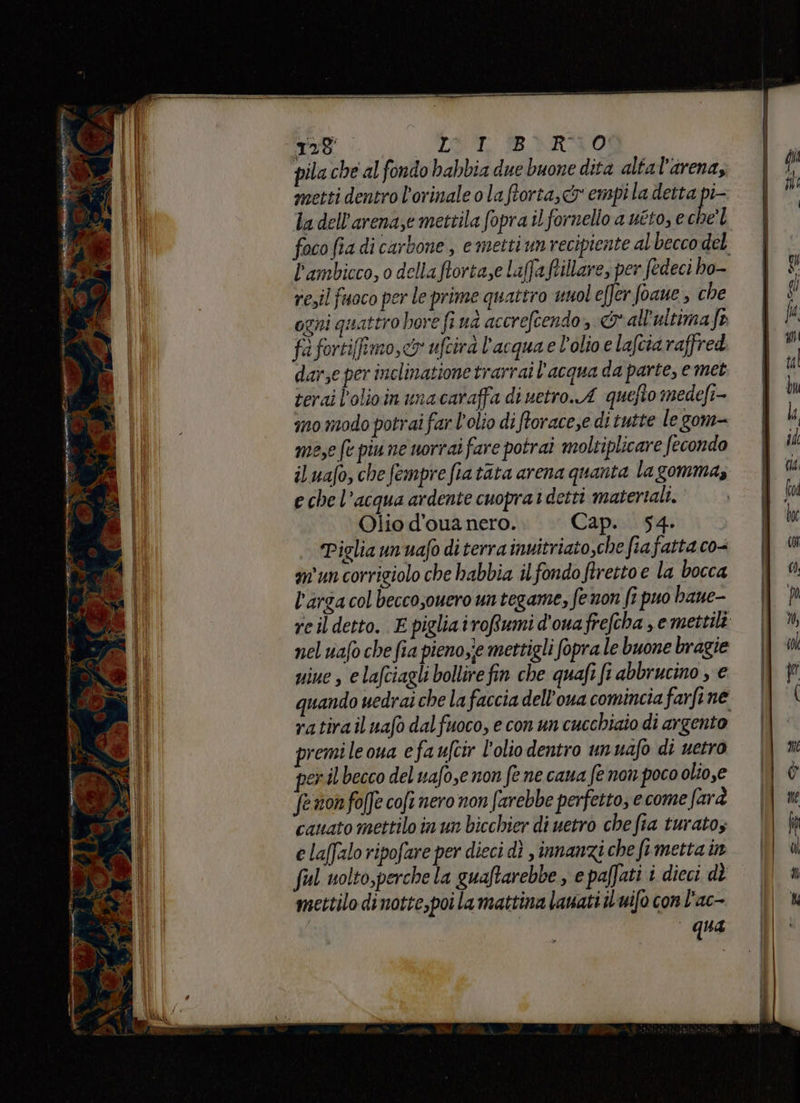 (o 045 A LO. IR ARNO pila che al fondo habbia due buone dita altal'arena; metti dentro l'orinale o laftorta, o empila detta pi- la dell’arenaze mettila fopra il fornello a uéto, e che foco fia di carbone , e metti um recipiente al becco del l’ambicco, o della ftortaze laffa fillare, per fedeci ho- resil fuoco per le prime quattro unoleffer foaue , che ogni quattro hore fi ud accreftendo» &amp; all'ultimafe fè fortiimo, cy ufcirà l'acquae l'olio e lafcia raffred darse per inclinatione trarrai l'acqua da parte, e met terai l’olioin una caraffa di uetro.A quefto medefi- ino modo potrai far l'olio di ftorace,e di tutte le gom- me,e fe piu ne norrai fare potrai moltiplicare fecondo iluafo, chefempre fiatata arena quanta lagomma, e che l’acqua ardente cuopra1 detti matertali. Olio d’oua nero. Cap. 54. Piglia un uafo di terra inuitriato,che fiafatta co- am'un corrigiolo che habbia ilfondo ftretto e la bocca l'arga col beccosouero un tegame, fe non fi puo bane- reildetto. E pigliairoRfumi d'ouafrefcha , emettili nel uafo che fia pieno,ie mettigli fopra le buone bragie uiue , e lafciagli bollire fin che quafi fi abbrucino , € quando uedraiche la faccia dell'oua comincia farfine ratirail uafo dalfuoco, e con un cucchiaio di argento premile ona efauftir l'olio dentro unuafo di uetro peril becco del uafo,e non fe ne cana fe non poco olio,e fenonfofJe cofi nero non farebbe perfetto, ecome farà cauato mettilo in un bicchier di uetro che fa turatoz e laffizlo ripofare per dieci dì , innanzi che fimetta in ful uolto,perche la guaftarebbe , e paffati i dieci dè mettilo dinotte,poi la mattina lanati iLuifo conl'ac- qua