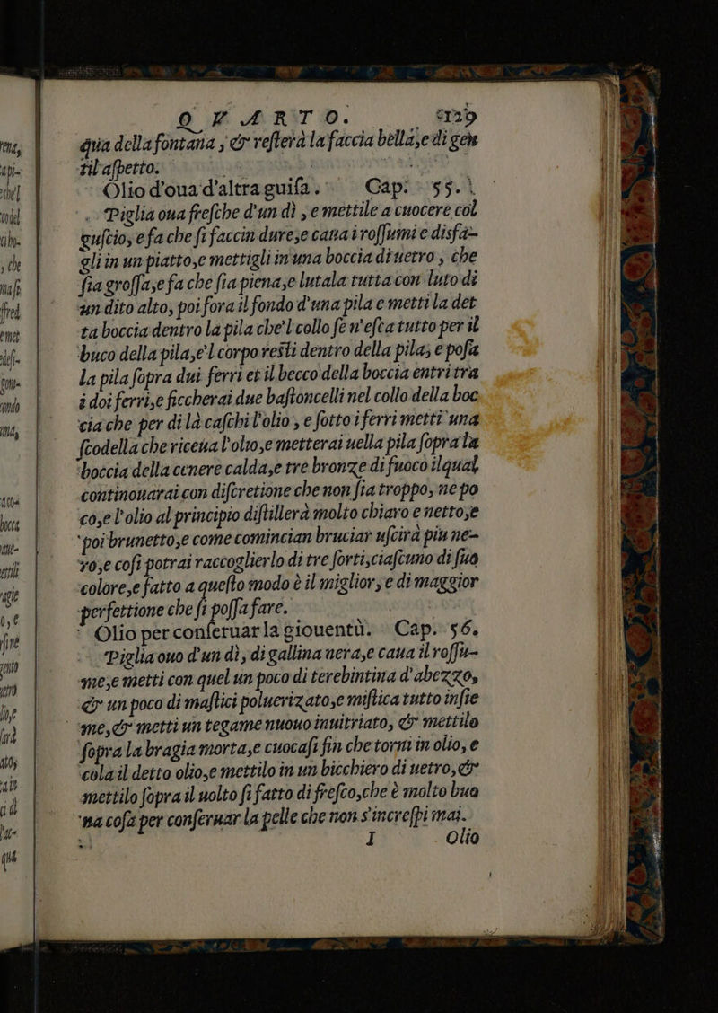 - 0 ART. Sb gua dellafontana s &amp;r refterà lafaccia bellazedi geh nl'afpetto. | as Hmitaiiate ata. Olio d’ouad’altraguifa. Cap: 55.1 Piglia owa frefche d'un dì se mettile a cuocere col gufcio efa che fi faccin durese cana iroffumie disfa- gliinunpiatto,e mettigli in'una boccia diuetro , che fiagroffase fa che fia pienase lutala tutta con Ito di un dito alto, poiforail fondo d'una pila e metti la det ra bocciadentro la pila che'Lcollo fe n'eftatutto per il ‘buco della pila,e'corporeîti dentro della pila; e pofa la pila fopra dui ferri evil becco della boccia entri tra i doi ferie ficcherai due baftoncelli nel collo della boc ciache per di là cafchil'olio, e fottoi ferri metti’ una feodellachericena l'olio,e metterai uella pila foprata ‘boccia della cenere calda,e tre bronze di fuoco ilqual continonarai con difcretione che non fia troppo, ne po co,e l'olio al principio diftillerà molto chiaro e nettose ‘poi brunetto,e come comincian bruciar ufcira piu ne- v0,e cofi potrai raccoglierlo di tre forti,ciafcuno di fuo colore,e fatto a quefto modo è il migliors e di maggior perfettione che fi poffafare. DHT : Olio perconferuarla giouentù. Cap. 56. Piglia ouo d'un dì digallina neraze cana il roffu- nese metti con quel un poco di terebintina d'abezzo, «&amp;y un poco di maftici poluerizatose miftica tutto in fre fopra la bragia morta,e cuocafi finchetormin olio, e ‘colail'detto olio,e mettilo in un bicchiero di uetro,&amp; mettilo fopra il uolto fi fatto di frefco,che è molto bua ‘na cofa per confernar la pelle che non s'increfpi me; 3 I Ola iti nm PEPE o a AE pini