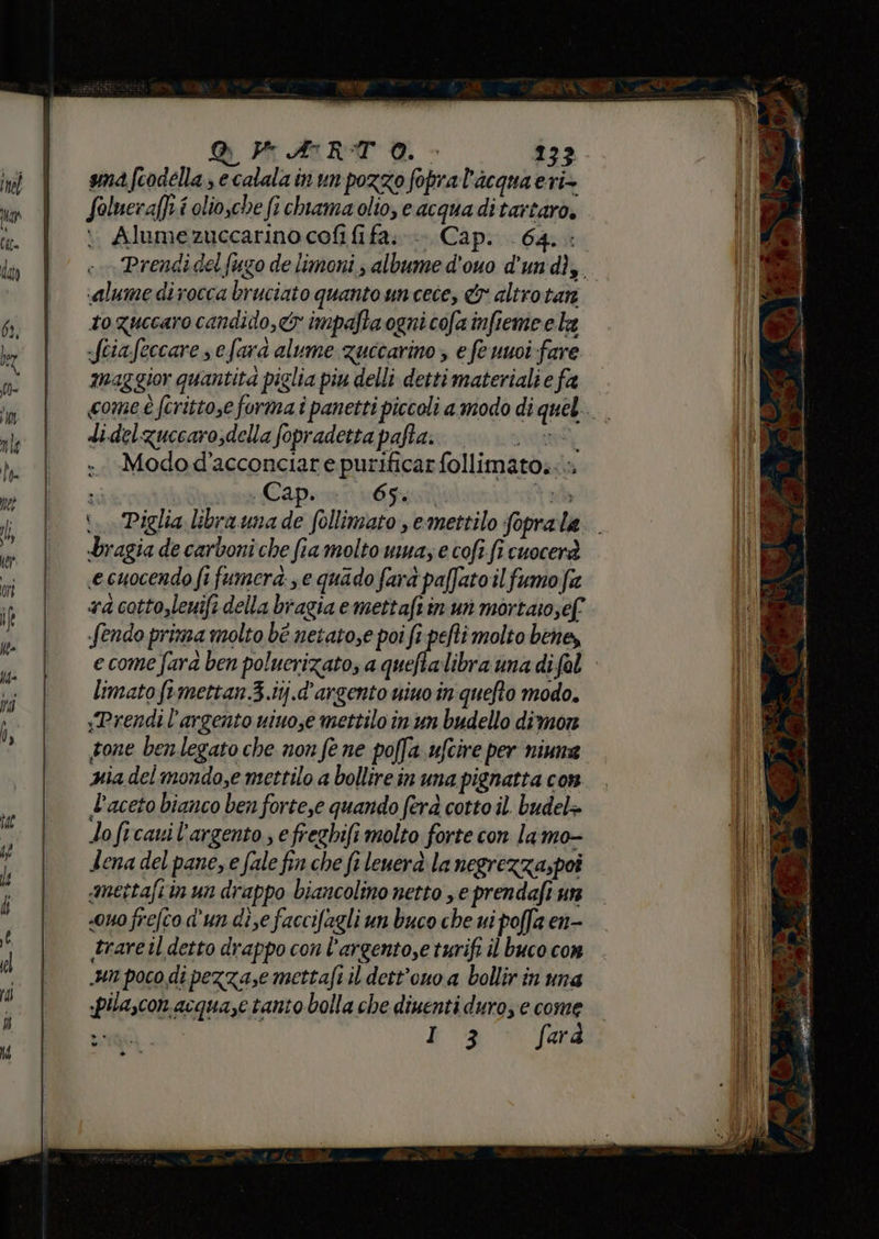 RARA - 233 anafcodella , e calalain un pozzo fopral'acqua eri- Soluera[ft i olio,che fi chiama olto, e acqua ditartaro. Alumezuccarino cofi fi fa.» Cap... 64. : «alume di rocca bruciato quanto un cece, altrotan to guccaro candido, impafta ogni cofa infieme ela -fciafeccare s efara alume zuccarino, e fe uuoi fare maggior quantita piglia piu delli detti materiali e fa didelzuccarosdella fopradettapafta. | {0 ®° Modo d’acconciare purificar follimato..» «Capenn 604, | bragia de carboni che fia molto uma, e cofi.fi cuocerà ecuocendo fi fumera: e quado fard paffato il fumofa a cotto,leuift della bragia emettafi in un mortaio;ef fendo prisza molto bé netatose poi fi pefti molto bene, limato femettan.3.ij.d'argento nino in quefto modo. «Prendi l'argento niuose mettilo in un budello dimon gone ben legato che non fe ne poffa ufcire per niuna gia del mondo,e mettilo a bollire in una pignatta con l'aceto bianco ben forte,e quando ferà cotto il. budel+ loficavil'argento , efreghifi molto forte con la mo- dena del pane, e fale fin che fi leuerà la negrezza,poi mettafiin un drappo biancolino netto , e prendafi un «ouo frefco d'un dise faccifagli un buco che ui poffa en- rare il detto drappo con l’argento,e turifi il buco con un poco di pezza,e mettafi il dett'ouo a bollir in una «pilascon acquaze tanto bolla che diuenti duro, e come Steg] 3 [md 3 »