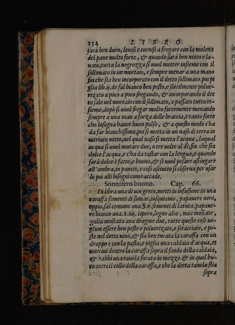 linea sorsi entrirg Ù o at pare. Ve ; ed n) 134 DD RI RIBSIRIeDE farà ben duro, lenifi e tornifi a fregare con la molenà del pane molto forte , &amp;y quando fara ben netto e la-. uato,tuttalanegrezza ft unol metter infieme con il follimatoinunmortaio, e fempre menar a una mano finche fia ben incorporato con il detto follimato.por pi glialib.ij.de fal bianco ben peftose fottilmente polue> rizato a poco a poco fregando, &amp;y incorporando il det to falenel mortaioconil follimato, e paffato tutto in+ . fieme,dopò fi unol fregar molto fortemente menando Sempre a una man a forza delle braccia,e tanto forte che bifogna haner buon polfo è &amp; a queftomodo s'ha da far bianchiffimo,poi fi metta in un wafo di terra in alitriato nettoynel qual uafo fi metta l’acqua s laqual «acqua (runol mutare due, o tre uolte al di;fin che fia dolce l'acqua,e s'ha dataftar con la lenguaze quando - fara dolce.è fattose buono, fi vuol pofare afcingare all’ombra,in paneti,'c cofi afciutto fi coferua per ufar Ud poi alli bifogni come accade. . Sonnifero buono. Cap. 66. Tulibra una di vin greco,metti in infuftone in' una earaffa fementi di fumac;iufquiamo ,'papauere nero, oppio,fal comune ana.3.tj fementi di latuca,papame> re bianco ana:3.ilij. cipero,legno aloe , noci mo cate, galia mofcata ana dragme due, tutte quefte cofe uo- lion effere ben pefte e poluerizatese fetatciate, e po+ te nel detto uino,c&amp;5 fra ben turata la caraffa conun «drappo e conla paftase piglia una caldaia d'acqua,ét mettini dentro la caraffa fopra il fondo della caldaià, wi babbiunatanola forata in mezzo &amp; in quel bu: vosntriilcollo della cariffase chela detta tanola ftia fopra ‘| Dite Pe -- SOT O 0, a <A e n