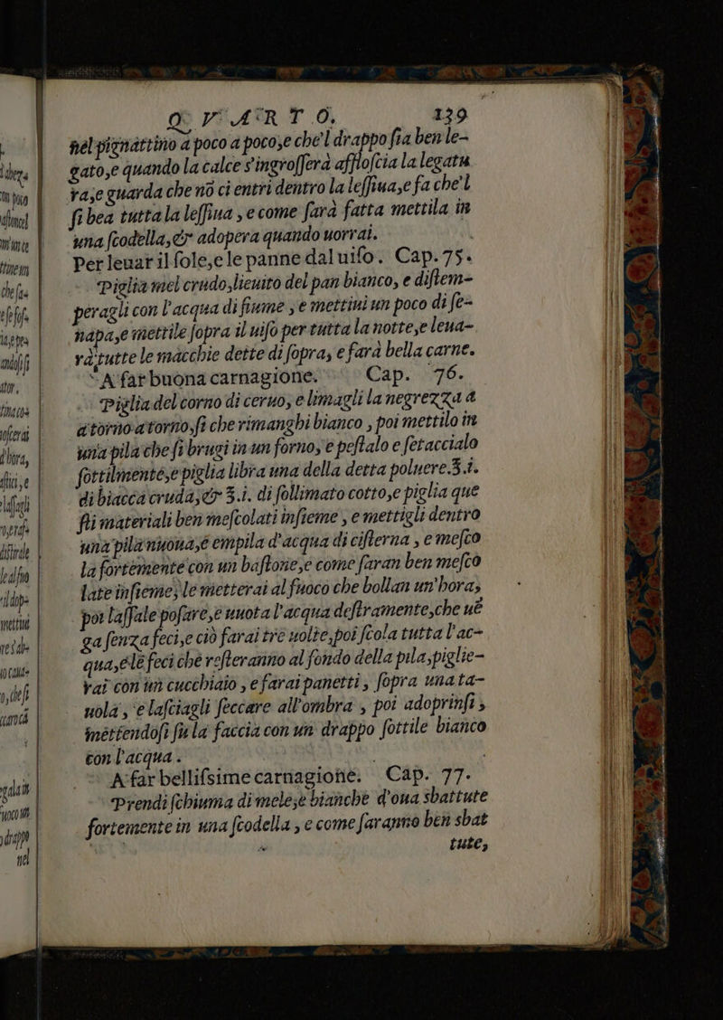 » der mute tue n ci e Va) edo tar, lino fera dhora, hic e lafogl nerd dftrae fealfio rldop> melt (o Cala ode cà gala poco Mi al pel picnattino a poco a pocose che ldrappo fia ben le- gato,e quando la calce vingrofferà afflofcia la legata fibea tuttala leffina > e come farà fatta mettila în una fcodella, cy adopera quando uorrai. | Pet leuar il fole,e le panne daluifo. Cap.75. Piglia mel crudo,liewito del pan bianco, e diftem- péragli con l’acqua di fiume ; e mettini un poco di fe= napa,e mettile fopra il uifo per tutta la notte,e leua- rd'tutte le macchie dette di (opra, e fard bella carne. “A'far buona carnagione. Cap. 76. | Piglia delcornodi cerno, e limagli lanegrezza a. atornoatomo;fi che rimanghi bianco , poi mettilo în vna pila che fi brugi in'un forno, € peftalo e fetaccialo fortilmentese piglia libra una della detta poluere.3.1. di biacca cruda;& 3.i. di follimato cotto,e piglia que fii materiali ben mefcolati infieme , e mettigli dentro una pila nuona,e empila d'acqua di cifterna , emefco la fortemente con un baftorie,e come faran ben mefco late infiome) le metterai al fuoco che bollan un'hora; por laffale pofare,e nuota l'acqua deftramente,che uè ga fenza feci,e ciò farai tre wolte, poi feola tutta l'ac- qua,ele feci ché refteranno al fondo della pila, piglie- vai con n cucchiaio , e farai panetti, fopra unata- uola; ‘e lafciagli feccare all'ombra , poi adoprinfi Iméttendofi fu la faccia con un drappo fottile bianco conl'acqua. © Par i A:far bellifsime carnagionie. Cap. 77. Prendi (chiuma di mele;e bianche d'ona sbattute fortemente in una fcodella , e come faranno ben sbat He tute ,