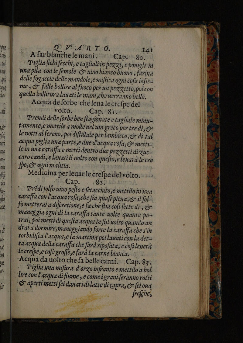 DVPARTO, E A farbianchelemani. “Cap: 80. unapila con le femole < nino bianco buono s farina delle fogaccie delle mandole;emiffica ogni cofa infie mes &amp;° falle bollire al fuoco per un pezzetto,por con quella bollituralanati le maniche uerranno belle. Acqua deforbe' che lena le crefpe del volto. Cap.i8rinu | Prendi delle forbe benfagionate è tagliale minu- le notti al fereno, poi diftillale per lambicco,&amp; di tal lein una caraffa e metti dentrò due ezzetti di zuc- caro candi,e lauatiil uolto con quefto,elenara le cre Medicina per lewarle crefpe delivolto. si Cap. : 8 2 HI ‘© PrediJolfo nino pelto e fetacciato;e mettilo inima fometterai a diftretione,e fa che fia cofi fette dì, &amp;r maneg gia ogni dì la caraffatante uolte quante po- trai, poi metti di quelta acqua in ful uolto quando an drai a dormire, maneggiando forte la caraffa che s'in torbidifca l'acqua,e la mattina poi lawati con la det= ta acqua della caraffa che farà ripofataz e cofi leuerà ‘le crefpe,e cofe groffe,efarà la carne bianca. ‘Acqua da uolto:che fa bellecarni. Cap. 83: Piglia una mifura d'orzo infranto e mettilo a bol «&amp; aperti metti (ei danaridilatie di capra,cr (ci oua frefehe, n