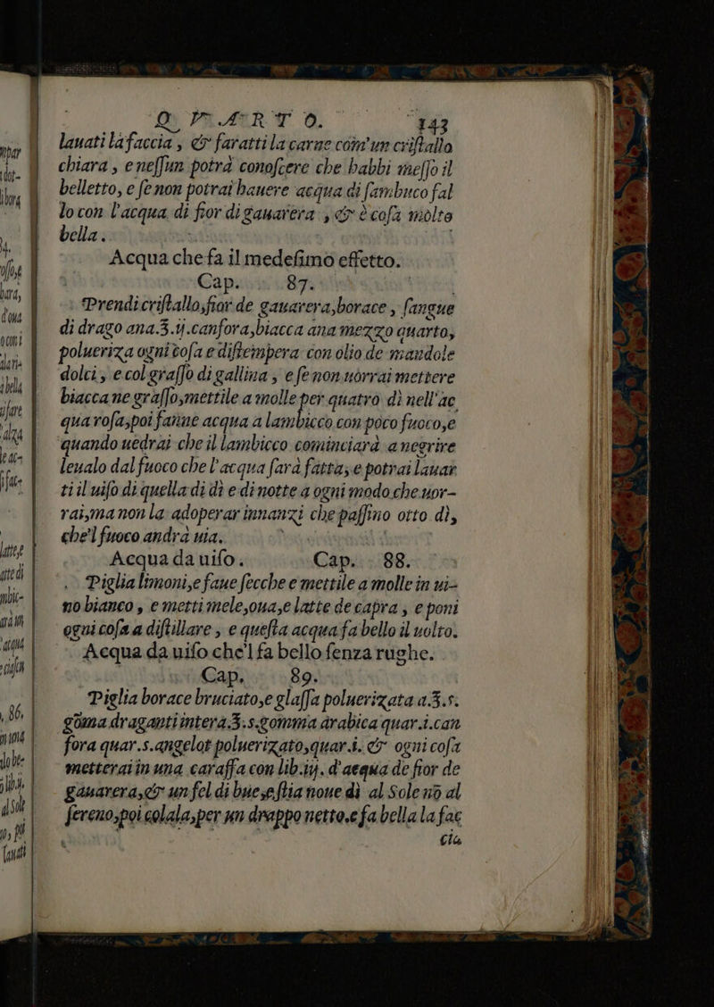ci PAIR de lauati lafaccia , &amp; farattila carne con'un criftalio chiara , e neffun potrà conofcere che babbi meffo il belletto, e fenon potrai banere acqua di fambuco fal locon l'acqua di fior di ganarera , &amp; è cofa molte bella . * (i Acqua che fa il medefimo effetto. Cap. SERI | Prendicriftallo;fiar de gauarera,borace , (an Que di drago ana.3.tj.canfora,biacca ana mezzo anarta, polueriza ogni tofa e difteimpera con olio de mandole dolci, ecolgraffo di gallina ; efenonuorrai mettere biaccane graffo,mettile a molle pe quatro dì nell’ac quarofa,poi fanne acqua a lambicco con poco fuoro,e quando uedrai che il lambicco cominciarà aneerire leualo dal fuoco che l’acqua fara fatta; e potrai lauar tiiluifo di quella di di edi notte a ogni modo che uor- rai,manon la adoperarinnanzi che paffino otto dì, che'l fuoco andra nia. lato) bom Acqua da nifo. Cap. . 88. Piglia limoni,e faue fecche e mettile a molle in vi nobianeo , emettimele,oua,e latte de capra ; e poni ognicofaa diftillare , e quefta acquafa bello il volto. Acqua da uifo chel fa bello fenza rughe. | Cap, 89, Piglia borace bruciato,e glaffa poluerizata 1.3.5. goma dragantiintera3.s.gomma arabica quar.i.can fora quar.s.angelot poluerizatosquar.i. &amp; ogni cofa metteraiinuna caraffa conlib.ij. d'acqua de fior de ganarera,< un fel di bueseftia none dì al Sole n6 al fercno,poi colala,per un drappo netto,efa bella la fac cia