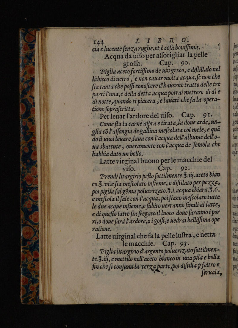 i Se» E>X, Acqua da uifo per aflotigliar la pelle ‘.. grofla. Cap. 90. di notte, quando ti piacera se lauati che fa la opera- tione foprafcritta. sE «‘Perleuarl’ardore del uifo. Cap. 91. gila cò l’affongia de gallina mefcolata col mele, e qui doil unoi leuare,laua con l’acqua dell’albume dell'o- ua sbattute , oueramente con l’acqua de Semola che babbia dato un bollo. MESSI |Lattevirginal buono per le macchie del © vifo. Cap. 92. | Prendi litargirio pefto fottilmente.3.itj..aceto bian co.3.vi.e fia mefcolato infieme, e diftilato per pezza» poi piglia falgéma poluerizato 3.i.acqua chiara.3.6. emefcola il fale con l’acqua, poi fiano mefcolate tutte le due acque infiemese fubito verranno fimili al latte, e di quefto latte fia fregato il luoco doue faranno i por ri,0 dove farà l'ardore,o i golfi;e uedrai belli(fima ope ratione. noti pi Latte uirginalchefala pelleluftra, e netta > ui risle macchie. Capo:93%-1 Tri i Piglia litargirio d’argento poluerizato fottilmen= te.3.iy, e mettilo nell’aceto biancoin una pila e bolla fin che fi confumi la verza parte,poi diftilla p feltro e ° stila feruala, |