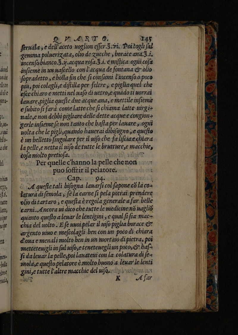 piete ——r—————— — ——_——————— __ O PART 0. 145 ferualaze dell'aceto:uoglion e[fer.3:vixPottagl al «gemma poluerizata, olio de zucche &gt; borace an&amp;3.i. incenfobianco.3.ij.acquarofa.3.i. è mifticavogiti cofa infieme in un uafcello con l'acqua de fontana &amp;*olio fopradetto se bolla fin che fi confumi l'incenfo.o. poco più; poi colagli;e diftila per feltre se pigliaquelche efeechiaro e metti nel uafo di uetro,equadoti uorraî dauare,piglia quefte due acque anazie mettile infteme e (ubitofi farà comelatteche fi chiama latte utirgia nale,e non debbi pigliare delle dette acqueecongione gerle infieme fe non tanto che baftaperlanarescogni uolta che le piglisquando bauerai dibifogna zie quelta la pelleye nettail nifo detutte le bruttureze macchie, cofa molto prettofa. citata pila Per quelle c'hanno la pelle chenon : «puo foftrir il pelatore. sb pipiizio: Gap sor D4hodalbra 1 i 04 queftetali bifogna: lauarfi col fapone. cò la co4 tatura difemola:s: (è la carne fi pela potrai. prendere olio ditartaro ; e quefta è regola generale ‘a far-belle ‘carni. Ancora ui dico che.tutte.le medicine no vaglio quanto quefto a leuar le lentigini 3 e qual fi fia:mac= chia del uolto E fe uuoi.pélar il uifo piglia borace &amp;* argento vino e mefcolagli ben con un poco di-chiara d'onaemenali molto benin un morta di pietra, poi mettetenigli infulbuifosetenetenegliun potos&amp;* haf* fa daleuar la pellespoi lauatetti con la-colaturadi fe= snolase quefto pelatore è.molto buono. leuarle.lenti gini,e tutte l'altre macchie del ufo: vi noriniaa Mel. K A far do tal ii trote IA RR BR è ps di o s = x 7 % ce DE ea TE ? è” MOI IDRO, AT Ip E agli tti è dia