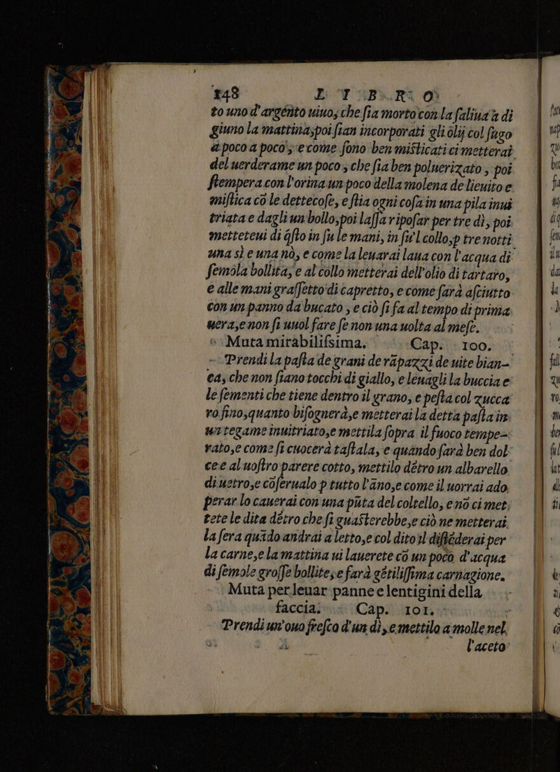 Mii ion) E: “Y ;iB>.R% Od zo unod'argérito vivo; che fia mortoconlafaliva a di giuno la mattinaspoi fian incorporati gli olij col fuzo a poco a poco'y'ecome fono ben mifticati cimetteraò del uerderame un poco, che fia ben poluerizato ; poi ftempera conl'orina unpoco della molena delienito e miftica co le dettecofe, e ftia ogni cofa'in una pila in triata e dagli unbollo; poi laffa ripofar per tre dì, poi metteteni di Gfto in fule mani, in fw Leollo,p trenotti una sì eunanò, e come la leuarai laua con l’acqua di Semola bollita, e al'collo metterai dell'olio di tartaro, e allemanigraffetto‘di capretto, ecome farà afciurto conun panno da bucato ; e ciò fifa altempo di prima serasenon fe uuol fare fe non una uolta al mefe. Mutamirabilifsima. |. Cap. 100. . - Prendi la pafta de grani de ripazzi de vite bian- cas che non fianotocchi di giallo, e leuagli la buccia e le fementi che tiene dentro il grano, e pefta col zucca rofino,quanto bifognerà,e metterai la detta paftain uintegame Inuitriato,e mettila fopra il fuoco tempe= rato,e come fi cuocera taftala, e quandofarà ben dol: cee aluoftro parere cotto, mettilo detro un albarello diuctrose coferualo p tutto l'anosecome il uorrai ado. perar lo cauerai con una puta del coltello, end ci mer etele dita detro che fi guaSterebbe,e ciò ne metterai la fera quido andrai a lettose col ditoil diftéderai per la carne,ela mattina ui lauerete cò un poco d'acqua di femole grofJe bollitese farà gttiliffima carnagione. Muta perlenar:pannee lentigini della | facciai»:xCap.l.ixon: | Prendiun'ouofrefca d'un di,emettilo a molle nel.