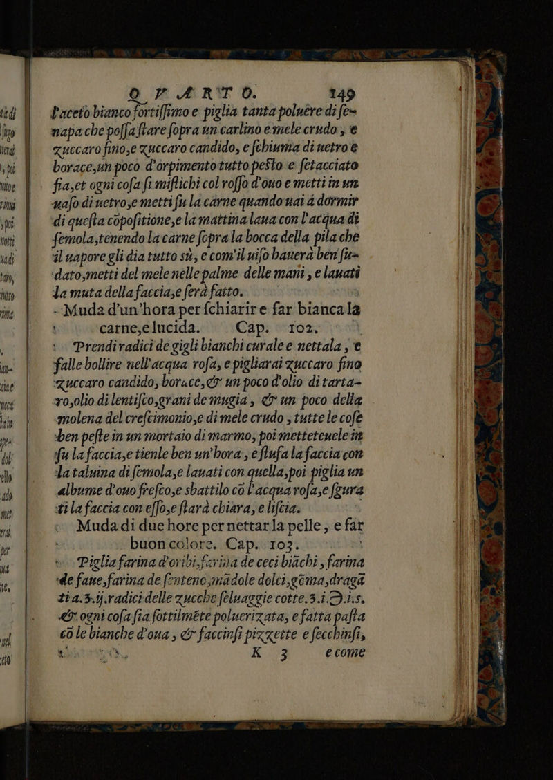 ———m—_—————_———_—_—_——_——__—_—__——_—_—__—m ui —PT—————_——————————————_um os OVARTO. 149 faceto bianco fortiffimo e piglia tanta poluere di fe= napa che poffaftare fopra un carlino e mele crudo, € quecaro finose zuccaro candido, e fchiuma di uetro e borace,uh poco d'orpimentotutto pesto e fetacciato fiaset ogni cofafi miftichi col roffo d'ouo e metti in un uafo di uetrojemetti fu la carne quando nai 4 dormir di quefta copofitione,e la mattina lana con l'acquadi femola,tenendo la carne foprala bocca della pila che dato,metti del mele nelle palme dellemani , e lauati da muta della faccia;e fera fatto. sorta o --Muda d’un’hora per fchiarire far biancala carne,e lucida. Cap. 102. | Prendiradici de gigli bianchi curale e nettala , € falle bollire nell'acqua rofa, e pigliarai guccaro fina ‘Zuccaro candido; borace,& un poco d'olio di tarta- wosolio di lentifco,grani de mugia , & un poco delta «molena del crefcimonio,e di mele crudo , tutte le cofe ben peftein un mortaio dimarmo; poî mettetenele nt fu lafacciase tienle ben un’hora, eftufa lafaccia con la taluina di femola;e lauati con quella, poi piglia un albume d’ouofrefco,e sbattilo cò l'acqua rofa;e (zur tilafaccia con effo,eftara chiaraye lifcia. ti Muda di due hore per nettarla pelle ; e far dii buon colore. Cap. 107. n. si »Pigliafarina d’oribi, farina de ceci biachi , farina de faue,farina de fenteno,madole dolci,goma,draga zi a.3.ij.radici delle zucche feluaggie cotte.3.i.3.i.s. «r ogni cofafia fottilmete poluerizata, e fatta pafta cò le bianche d’oua , & faccinfi pizzette e fecchinfi, baptetooà, K 3 ecome