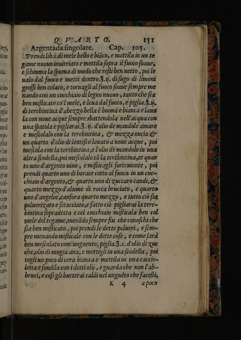 74, tran Cla, 1 hs Mede quali È VSATRT Oi rst | Argentadafingolare. Cape. 105. ‘Prendi lib.i.dimele bello e biaco, e mettila in un te game nuovo inuitriato e mettila fopra il fuoco foaue, e (chiuma la puma di modo che refti ben netto; poi le ualo dal fuoco è metti dentro.3.1j. difugo di limoni groffi ben colato, e tornagli al fuoco foaue fempre me medi Î | | ben mifticato co’ mele, è lena dal fuocoye piglia.3.j. diterebintina d'abezzo bella è buona e bianca e lana la con noue acque fempre sbattendola nell'acqua cor unafpatola e pigliarat.3. ij. d'olio demandole amare un quarto d'olio di lentifco lavato a none acque , pot ime/cola con la terebintina;e l'olio de idntali in una altra fcodellapoi mefcolalo co la terebintina,et quar touno d'argento uino , emifticagli forteniente , poi prendi quarto uno di borace cotto al fuoco. in un cuce chiaio d’argento, quarto uno di zuccaro candi,&amp;*, quarto mezzo d'alume di rocca bruciato , e quarto uno d'angelot,canfora quarto mezzo , e tutto ciò fia poluerizato e fetacciatose fatto ciò pigliarai latere» bintina fopradetta e col cucchiaio ‘mifticala ben col mele deltegame,menado fempre fin che conofchi che fiaben mifticato., poi prendi le dette polueri s e fem» remenando mifticale con le dette cofe, e come farà hi mefcolato com’unguento, piglia.3.s. d'olio di zue chesolio dimugia ana, e mettigli in una fcodella , por. togliun poco di cera bianca e mettilain unacaccio+ letta efondilacon i dettiolij e guardache nonl'ab- brucize cofi gli butterai caldi nel ungueto che facefti,