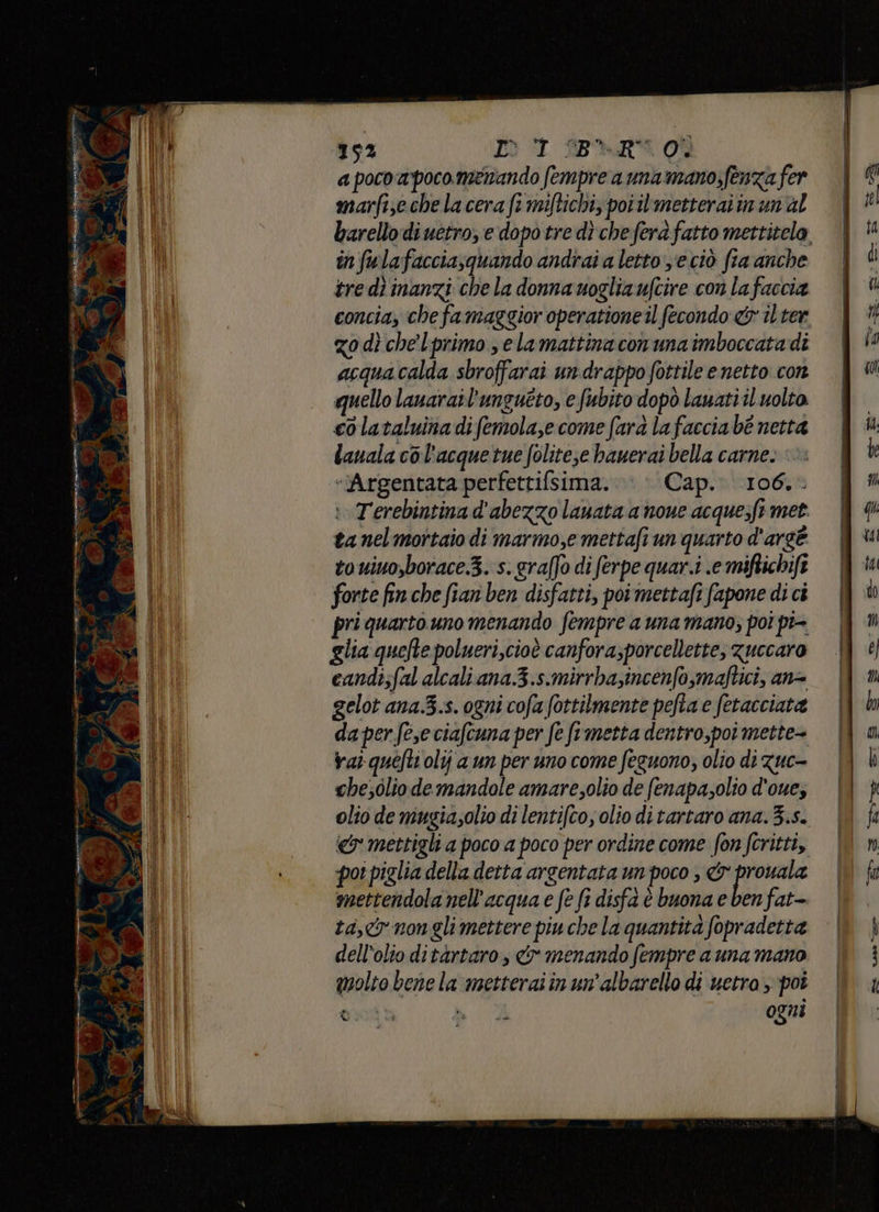 seriali dep % tnt ine ng ER kad < 152 Dot ine o a poco a poco.metando fempre a una mano;fenza fer marfiseche la cera fe miftichi, poiilrmetteraiin un'al barellodiuetro, e dopo tre dì cheferafatto mettitelo in fulafacciasquando andrai a letto y'e ciò fia anche tre dî inanzi che la donna uoglia ufcire con lafaccia concia, che fa maggior operatione il fecondo &amp;r il ter zo dì che lprimo selamattinaconunaimboccatadi acquacalda sbroffarai undrappo fottile e netto con quello lauarail'ungueto, e fubito dopò lauatiil volto. colataluinadifemola,e come farà lafaccia bè netta lauala col'acquetue folite;e bauerai bella carne: ©: “Argentata perfettifsima. \ » Cap. 106.- i. Terebintina d'abezzo lauata a noue acque;ft met. ta nel mortaio di marmo,e mettafi un quarto d'argé touiuo,borace.3. s. graffo di ferpe quar.i .e miftichift forte fin che fian ben disfatti, poimettafi fapone di ci pri quarto uno menando fempre a una mano; poi pi- glia quefte polueri,cioè canfora;porcellette, zuccaro candi;fal alcali ana 3.s.mirrba,incenfo,maftici, an= gelot ana.3.s. ogni cofa fottilmente pefta e fetacciata daperfeseciafcuna per fe ftmetta dentro,poi mette- val quéfti olij a un per uno come feguono, olio di Zuc- che;olio demandole amaresolio de fenapasolio d'oue; olio de mugiasolio di lentifco, olio di tartaro ana. 3.5. «&amp; mettigli a poco a poco per ordine come fon fcritti, poi piglia della detta argentata un poco , &amp; prouala mettendola nell'acqua e fe fi disfa è buona e ben fat- ta,&amp;ynonglimettere piu che la quantità fopradetta dell’olto ditàrtaro, &amp; menando fempre a una mano molto bene la metteraiin un'albarello di uetra poi II dda ogni