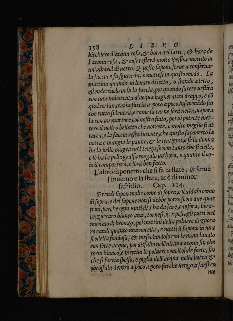 bicchicre d'acqua rofa,&amp;® hora del latte, &amp;hora de l'acqua rofa ,&amp; cofi refterà molto fpeffose mettilo in un albarel di netro. Quefto fapone ferue a conferuar lafaccia e fa(gurarla, e mettefiin quefto modo . La mattina quando ni lenate diletto 0 tando aletto , eftendeicuelo in fw la faccia,poi quando farete ueftita con una imboccata d'acqua bagnerai un drappo; e co quelne lanarai lafaccia a poco a pocoinfaponado fin che tutto ft leuera,e comelacarne fera netta,uapora la conun martore col uoftro fiato, poi ui potrete met- tere il uoftro belletto che uorrete, e molto meglio fiat tacca,clafacciarefta lucentesche quefto faponettola neitaemangiale panne, le lentiginize fela donna ba la pelle magra nol tenga fe nontanto che fi uefte, efe bala pellegraf]a tengalo un'hora, o quanto il co- io il comporteraze ferd ben fatto. © L'altro faponetto che fi falaftate; &amp;ferue l’inuerno elaftate, &amp; è diminor faftidio.. Cap. (114. Prendi fapon molle come di foprase fcaldalo come di (opra,e del fupone non fi debbe porre fe no due quat trimi,perche ogni uinti dì sha dafare,canfora, bora- cesguccaro bianco ana; tornefi.ij. e peftagli tutti nel mortaio di bronzo, poi mettimi della poluere di zucca ro candi quanto manocella, € metti il fapone in una fcodella f def w imefcolandolo con le mani laualo con fette acque, poi disfallo nell'ultima acqua fin che | torni bianco,emettini le polueri e meftolale forte, fin che fì faccia [peffo, e piglia dell’acqua nella bocca &amp; sbroffala dentro a poto a poto fin che uenga a farft co VAS | , me