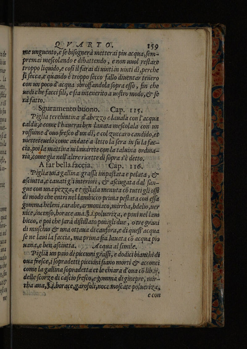 qua ore- È il ma È ualo pol of do gio ti OS PRATO 159 me unguentose fe bifognerà metterai piu acqua; fem premai mefcolando e dibattendo) enon unol reftare troppo liquido,e cofrilfariai di untiin ninti di perche fi feccase quando è troppo (ecco fallo dinentar teriero conun poco.d'acqua'sbroffandolafopra effo &gt; fin che uedithefaccifilise fravntenerito a noftro modo; dr fe &gt;:Sguramentobuiono; .. Cap. 115. Piglia terebintina d'abezzo elaudlà con l'acqua caldasecome l'hanerabben danata‘mefiolali con un roffume d'onofreftod'umdi; ecol'zuecaro candido,et metteteuelocome andatéa letto la fera: im fila fac cia,poila mattina nilataretecontataluinà ordina riascome gia nell'altrericettedì fopra s'è detto, A farbellafaccia» è‘ Cap.0 116100 Pigliataia gallinargraffa impaftatae pelata s&amp; afciutta,e canatigliinteriori ir aftiugata dal fan- gueconunapezzazetaglialamennta c6 tuttigli off di modo che entri nellambicco prima peftata cori fa gommaeleni,carabesarmoniaco,mirrba,bdelio,mer nicesincenfo,borace ana.3.i:poluerizaz e poni nel lam bicco, e poi che fara diftillato ponigli due svo'tresrani di api DICA una ottana di canforaze di queft'acqua fe ne lavi lafaccia, maprimafia banata cò acqua pio uanasebenafcintta, &gt;&gt; A cqua'al fimile; +» Piglia um paio di piccini graffi; e dodicibiamehi di ouafrefce.i (opradetti piccimifiano morti dr acconci come lagallina fopradetta'etlechiara dona co libiij; dellefcorze-di cafcio frefascigomma diginepre; mir vba ana,3dborace,garofolizmocemofcate poluerizaz Bisio eco