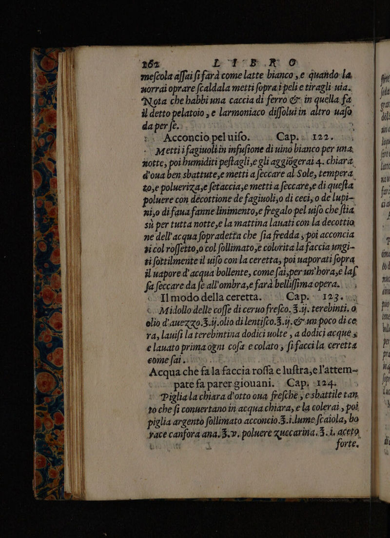 D, pe — sand lun pP° È mentre Li È % ne 3 Lilian i al en tizi Fam j; “4° mefcola affaififard:come latte bianco,.e quandola, uorrai oprare (caldala metti foprai peli e tiragli: nia. notte, di bumiditi peftagli,e gli aggiogerat 4. chiara d'ouaben sbattutese metti a feccare al.Sole, tempera zose poluerizase fetaccia,e metti a feccarese di quelta poluere con decottione de fagiuoli;o di ceciz0 de lupi- ni,o difanafanne linimento,e fregalo pel uifo che fia sù per tutta notte,e la mattina lanati con la decottia, ne dell'acqua fopradetta che fia fredda s poi acconcia sicolroffetto,ocol (ollimatose coluritala faccia ungi- tifottilmenteil uifo conla ceretta, poi uaporati fopra il uapore d'acqua bollente, come fai,perun'horase laf fafeccaredafeall'ombra,efarabellifiamaopera.. ., Il modo della ceretta.’ Cap. 123.1 :. Midollodelle coffe di ceruo frefco.3.1j. terebinti. 0, olio d'anezzo.3.ij.olio dilentifco.3.1.&amp;-un poco dice ra, lauifi laterebintina dodici uolte , a dodici acque 3; e lauato prima ogm cofa e colato; fifaccila ceretta come ft iivo Ei i vT Acquache falafacciaroffa e luftra;el'attem- pate fa parergionani. Capi ‘124: |> Piglia la chiara d'otto ona frefchè 3 esbattile tan soche fi conuertano in acquachiara,ela colerat.,, pot piglia argento follimato acconcio 3.i.lume fcaiola, bo forte.