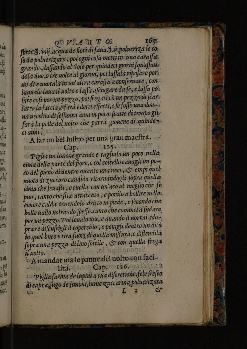rla Ka, (gi; « RA SAR ET 0Ì r6g: forte3vitj.acqua defiori di fana3.iipolneriza le co) fedi poluerizarez povogni cofa metti ima caraffa: grande.; laffando'al Sole per quindeci:giorni fquaffari» dola dueso tre uolte al giorno, poi laffala ripofare:peri sin: die unotala in yn'altra caraffa a conferuare con laqualelanzibuoltoe la[fa afciugareda fee laffa po' faire cofi- perunpezzo, po fregati cd um pezzodi fcar: Latto lafaccia,efara i detti effettise fe foffeuna:don=> na vecchia.di (e(fanta arini in poco. fpatio dirempo gli» farà la pelle del uolto che parrà giouene dî :quindes. ci abbipt82 135)M 0 NOI 02001 AMMIDLOSLO A farun bérluftro per una gran maeftra. MARIELLA Cap. LOMGIRBINI PARET ‘Piglia un limonegrande e taglialo un poco nella cima della parte del fiorese col coltello camagli un po+ co del piero didentro quanto imanoces I empi que noto di zuccaro candido ritornandogli fopra quella; Cima che lenafti je cucila conun'aco al meglio che fa puo tanto che fia attaccato se ponilo a bollire nello cenére calda tenendolo dritto m piede e fecondo che bolle allo uoltando fpeffostanto che comincvà fudare prare difcufcigli il coperchio e porigli dentro un dito in quel buco e tira fuori di quella mifturase diftendità foprauna pezza dilino foitile , © con quella frega il uolto: IGRD ie OL Hononz ivarmandaruiaie panne dél uolto:con faci- «HAN laici a bri iCapiro 1204000 6129 i \Pigliafarina de lupini a tua diferetione:fele frefca dicapra,fugo de limoni,lume quecarina poluerizata