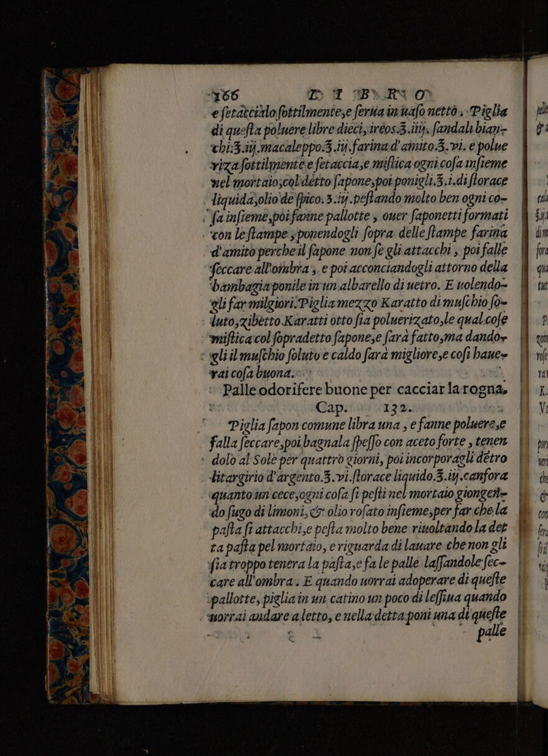 ta! vil sd TERI TTT Sie MEI EP È; Ceto ai è 2 Pes n dl è (7 A pI pri = DAI BLYRVO) efetattizlo fvttilmentese ferita in uafo nettò ; Piglia di quefta poluere libre dicci iréos.3.iiy. (andai bian- chi:3.ij‘macaleppo3 iti. farina d' cinto 3.vi. e polue vizafostilmienie e fetacciaze miftica ogni cofa mfteme nel mottaioscolidétto fapone,poî ponigli.3.i.diflorace feccare all'ombra ;. e poi acconciandogli attorno della ‘bambagia ponile imun albarello di uetro. E uolendo- ‘eli far milgiori!Pigliamezzo Karatto di mufchio fo» “utoszibetto Karatti otto fia poluerizato,le qual.cofe mitica colfopradetto fapone;e farà fatto,ma dando» pai cofa buona.» ue ‘ Palleodorifere buone per cacciarlarogna. va Gapiti» 13% qu Piglia fapon comune libra una , e fanne poluere,e bitargirio d’argento.3.vi.ftorace liquido.3.iy.canfora «quantoun cecesogni cola fi pefti det gionget= ‘do fugo di limoni, olio rofato infiemesper far chela pafta fi attacchi,e pefta molto bene riuoltando la det ra pafta pel mortaio, e riguarda di laware che non gli fia troppo tenera la pafta,e fa le palle laffandolefec- care all'ombra. E quando uorrai adoperare di quefte morrai andare a letto, e nella detta poni una di quefte — palle ————_————__—@È@—t een -