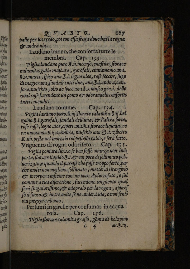 | x VIARIT O. 167 Pe | palle per ancredo,poiconeffafrega donehaîlarogna il | = eandrduia. | RAR pe Laudanobuono,checonfortatuttele >» ile E Je membra Capontggisi nin ilre | =» Piglialandano puro.3.ij.incenfo, maftice, florac gui | calamita,galia mufcata , garofali, cinnamomo ana. omai | = 3:ij.macis, fpico ana.3.i. legno aloe, rofe fecche, (ugo i fara | dimagiorana,fandali tutti due, ana3.i.ambra;cat+ pi je fora,mujchio ; olio de (pico ana 3.s.mufco grai, delle vdel: | | qual cofefacendone un pomo & odorandolo conforta i) crd | tuttiimembri. 1 rente) | (lofe | -» » Laudanocomune. » Capsirg4. 0 dol | =» Piglialaudanopuro3.ij.Sorace calamita.3.i.bel Sh al» | qoino.3.i.garofali; fandali dell'una, & l'altra forte, i hate | « yoferoffeslegno aloe,ciperi ana 3.sflorace liquida, ce (\D ranuona an.3.ij:ssambra, mufchio ana: Di. Zibetto K.iiij.pefta nel mortaio col peftello caldo,e fera fatto. Vriguento dirogna odorifero.. Cap. ‘135. FOST lune | »- Piglia pomata lib.s.e fe ben foffe marzanon im* sm | porta,ftoraceliquido 3.i.& un pocodi follimato pol+ detto | ucrizato;e quando il pareffè che foffe troppo forte, per fre | ‘0hemoltinonuogliono follimato smetterai litargirio ingele | & incorporainfiemecon um poco d'oliorofato se fal Ng. rh | comuneatuadiferetione facendone unguento qual (03 he °° fera fingulariffimo;&x adopralo per la rogna , appref 111072308 uigi | Sorlfuocos&rintrewolte fene anderà nia; enon font? leo | = vaipuzzorealcuno. que | Perfumi in girelle per confumar inacqua qua | rofa. Cap. ‘136. | 1; » Pigliaforace calamita graffo , gomadi belzoino pl Pirlo di (A an.3.iM.