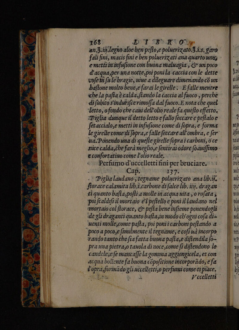 MET 168 DOT BR 0% | an.Z:ij.legno aloe ben pefto,e poluerizato.3.i:s. garo fali fini, macis fini e ben poluerizati ana quarto una; emettiin'infufione con buona maluagia ; & un.poco d'acqua,per una notte,poi poni la'caccia con le dette vofein fu le bragie, uine a dileguare dimenando cò un baftone molto bene;e farai legirelle: «E falle mentre che la pafta è calda,ftando la caccia al fuoco ; perche le girelle‘comediJopra,e falle fercare all'ombra, e fer: ua.Ponendouna di quefte girelle fopra i carboni, o ce nice calda,thefara meglio,e fentirai odore foauiffimo econfortatino come l'olio reale. AI «.. Perfumod'uccellettifiniper bruciare, è: ; Cap. . iEpori L- Piglia laudanotegname polucrizato analib.ij.- . | Storace calamita lib.i.carbone di falce lib. iiyj. dragan ti quanto bafta,pofti amolle in acquanita yo rofata 5 ‘poifcaldift il mortaio el peftello e poni il laudano nel «mortaio col ftorace, & pefta bene imfieme ponendogli «de gli draganti quanto bafta;in modo ch'ogni cofa di+ menti molle,come pafta; poi ponii carboni peftando @ randotantochefiafatta buona pafta,e diftendila fo- prauna pietra,o tauola di noce,come fi diftendono le candelese:fe mancaffe la gomma aggiongicela, et con acqua bollente fa buona copofitione incorporado; e fa l'opra,formado gli uccelletti,o perfumi cometi piace. an EI Vecellettt