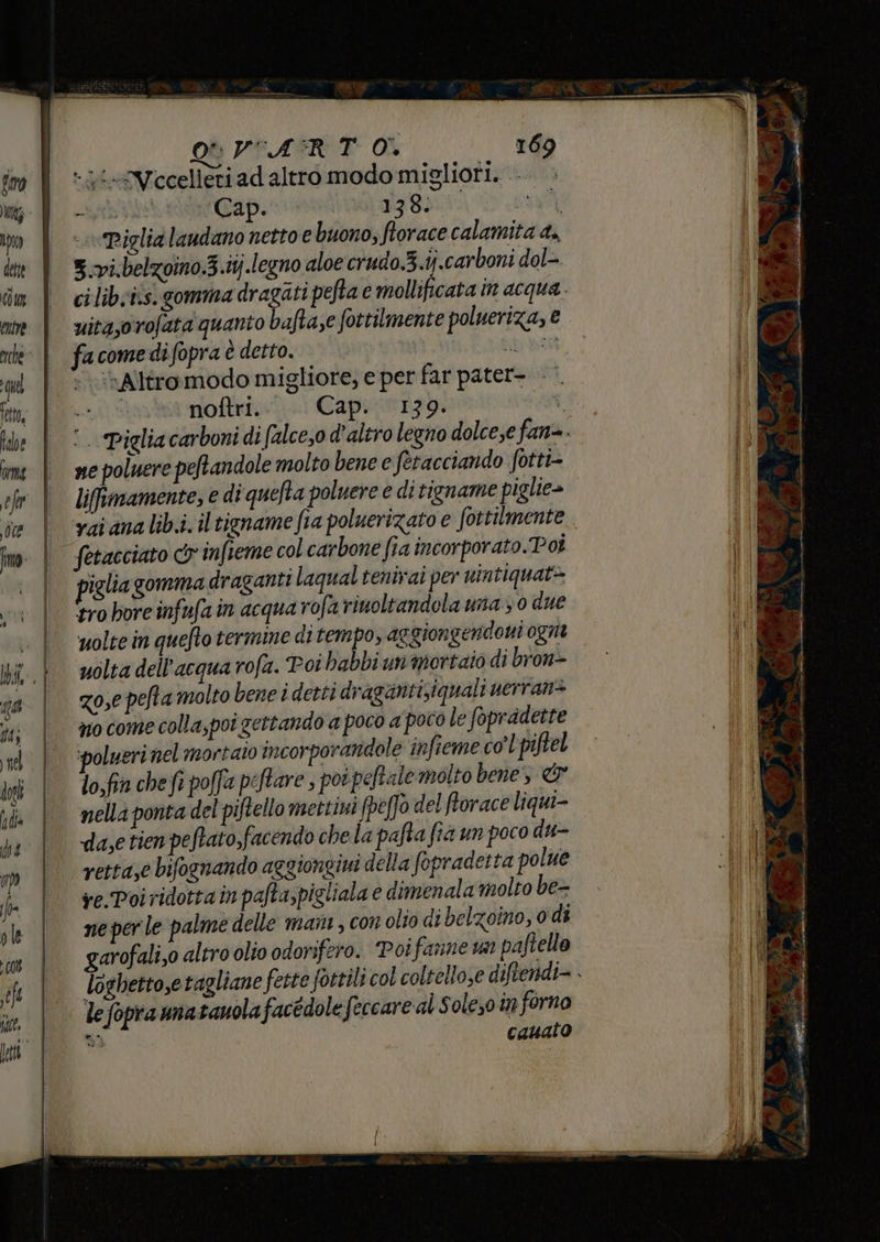 Î | _OQPPASRT Oi 169 - 1 Vecelleri ad altro modo migliori. ta Cap. FG E Piglia laudano netto e buono, ftorace calamita 4. 5.vi.belzoino.3.tj.legno aloe crudo.3.ij.carboni dol- cilib;i.s. gomma Di pefta e mollificata in acqua. uitasorofata quanto bafta,e fottilmente polueriza, € facomedifopra è detto. part »Altromodo migliore, e per far pater- AVE noftri. Cap. 139. i ‘. Pigliacarboni di (alce,o d'altro legno dolce;e fan. ne poluere peftandole molto bene e fetacciando fotti- liffmamente, e di quefta poluere e di tigname piglie> vai ana lib.i. il tigname fa poluerizato e fottilmente fetacciato cy infieme col carbone fia incorporato.Poi piglia gomma draganti laqual tenivai per nintiquat> ‘tro bore infufa in acqua rofa rinoltandola una 0 due uolte in quefto termine ditempo, aggiongendoni ognt uolta dell’acqua rofa. Poi babbi un mortaio di bron> zo,e pefta molto bene i detti dragantisiquali uerran> zio come colla, poi gettando a poco a poco le fopradette ‘polueri nel mortaio incorporandole infieme col piftel lo.fia che fi poffa peftare , pot peftale molto bene & nella ponta del piftello mettini fpeffo del forace liqui- da,e tien peftato,facendo che la pafta fià un poco du- retta,e bifognando aggiongiui della fopradetta polue ve-Poi ridottain pafta,pigliala e dimenala molto be- ne per le palme delle mani, con olio di belzoino, 0 di garofali,0 altro olio odorifero. Poifanne un paftello le fopra matanola facédole feccare al Soleso in forno si cauato