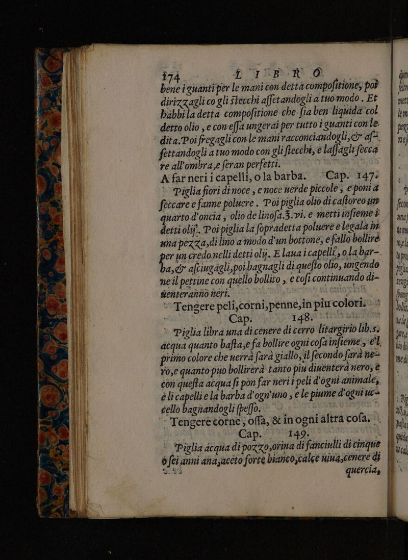 _ Ra PA è È }. = ka 9 pe e ere galà. È A \ cp i e rn TE ae ° ; = pr È. fi 5; P 21 da ; È Ma A Î74 i. BUT ABORN d . bene i guanti per le mani con dettà compofitione, poò dirizzagli co gli stecchi affetandogli a tuo modo . Et feccare e fanne poluere . Poi piglia olio di caftoreo wr quarto d'oncia ; olio de linofa.3.v1. € metti infieme è detti olifî. Poi piglia la fopradetta poluere e legala n una pezza»di lino a modo d'un bottone, e fallo bollirè i un credo nelli detti oli. E lana icapelli, ola bar- ast afciugagli,poibagnagli di quefto olto, ungendo meil pettine con quello bollito e cofi continuando di- senteranno nert. pia DPS GIHO AS ‘Tengere peli,corni,penné,in piu colori: sità Cap. 14B5 fis pipm O Piglia libra una di cenere di cerro litargirio lib.s» acqua quanto baftase fa bollire ogni cofainfieme el primo colore che uerrà fara giallo;'il fecondo farà ne= ro,e quanto puo bollirerà tanto piu diuentera nero, € con quefta acqua fi pon far nerii peli d'ogni animale, é li capelli e la barba d'ogn’uno ; e le piume d'ogni uc&gt; cello bagnandogli (pe(fo. | RO HIP 1 ‘- Tengerè corne; offa, &amp; inogni altra cofa.... Cap.‘ 149.
