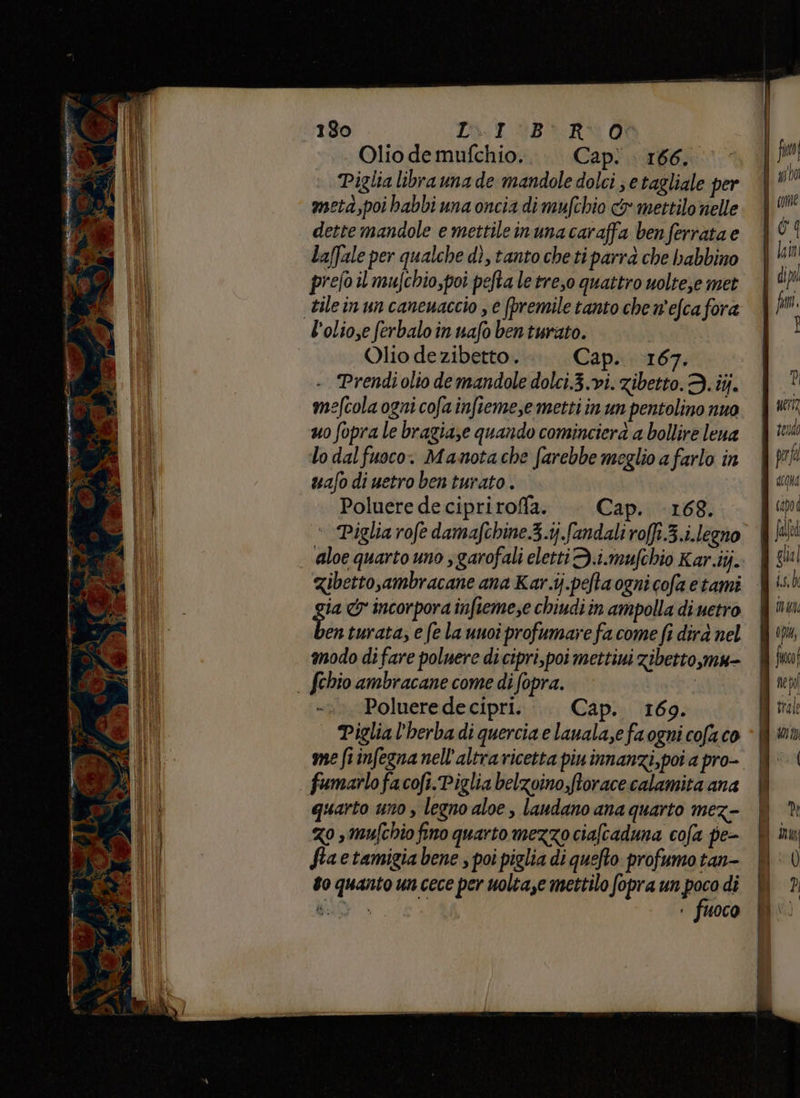 3 9 è p 1 siae PI n du gi È ny: 180 DT BR Qi Olio de mufchio. Cap: 166. Piglia librauna de mandole dolci se tagliale per meta,poi babbi una oncia di mufchio dx mettilo nelle dette mandole e mettileinunacaraffa benferrata e Laffale per qualche dì, tanto che ti para che bhabbino prefo il mufchio,poi pefta le tre,o quattro uolte;e met mefcola ogni cofa infteme,e metti in un pentolino nuo uo fopra le bragiaze quando cominciera a bollire lena lo dal fuoco. Mamnota che farebbe meglio a farlo in mafo di uetro ben turato . | Poluere de cipriroffla. —— Cap. 168. ‘ Piglia rofe damafchine.3.ij.fandaliro[f.3.i.legno aloe quarto uno s garofali eletti D.i.mufchio Kar.iij. gia &amp; incorpora infieme;e chiudi in ampolla di netro enturata; e fe la unoi profumare fa come fi dira nel modo di fare poluere di cipri,poi mettiui zibetto,mu- Poluere de cipri. Cap. 169. Piglia l'herba di quercia e lauala,e fa ogni cofa co me frinfegna nell'altra ricetta piu innanzi, poi a pro- fumarlofacofi.Piglia belzoino,ftorace calamita ana quarto uno , legno aloe , laudano ana quarto mez- zo smufchio fino quarto mezzo ciaftaduna cofa pe- Siaetamigia bene , poi piglia di quefto profumo tan- to quanto un cece per uolta,e mettilo fopra un reo di BO . fuoco